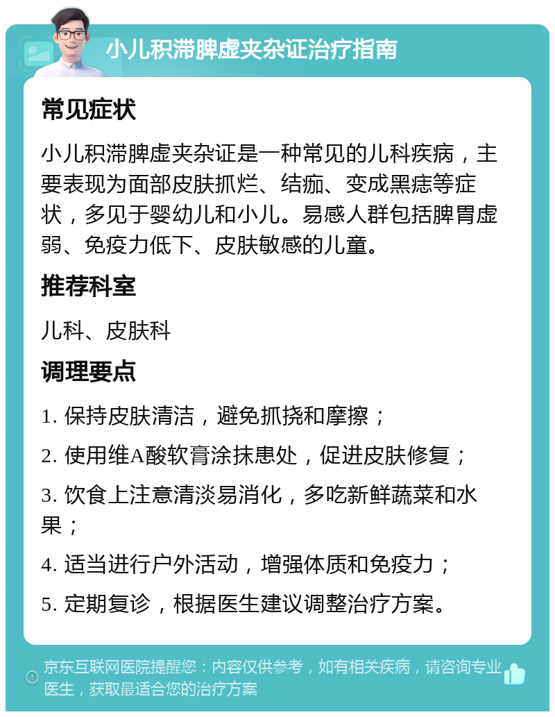 小儿积滞脾虚夹杂证治疗指南 常见症状 小儿积滞脾虚夹杂证是一种常见的儿科疾病，主要表现为面部皮肤抓烂、结痂、变成黑痣等症状，多见于婴幼儿和小儿。易感人群包括脾胃虚弱、免疫力低下、皮肤敏感的儿童。 推荐科室 儿科、皮肤科 调理要点 1. 保持皮肤清洁，避免抓挠和摩擦； 2. 使用维A酸软膏涂抹患处，促进皮肤修复； 3. 饮食上注意清淡易消化，多吃新鲜蔬菜和水果； 4. 适当进行户外活动，增强体质和免疫力； 5. 定期复诊，根据医生建议调整治疗方案。