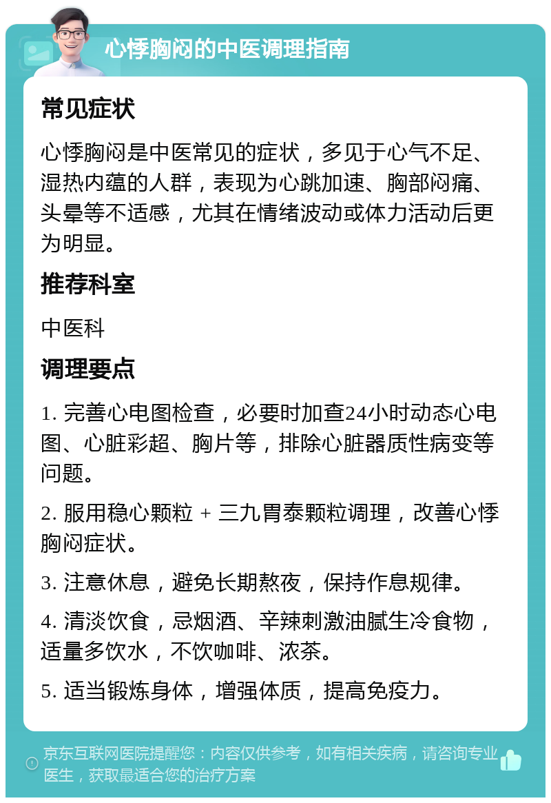 心悸胸闷的中医调理指南 常见症状 心悸胸闷是中医常见的症状，多见于心气不足、湿热内蕴的人群，表现为心跳加速、胸部闷痛、头晕等不适感，尤其在情绪波动或体力活动后更为明显。 推荐科室 中医科 调理要点 1. 完善心电图检查，必要时加查24小时动态心电图、心脏彩超、胸片等，排除心脏器质性病变等问题。 2. 服用稳心颗粒 + 三九胃泰颗粒调理，改善心悸胸闷症状。 3. 注意休息，避免长期熬夜，保持作息规律。 4. 清淡饮食，忌烟酒、辛辣刺激油腻生冷食物，适量多饮水，不饮咖啡、浓茶。 5. 适当锻炼身体，增强体质，提高免疫力。