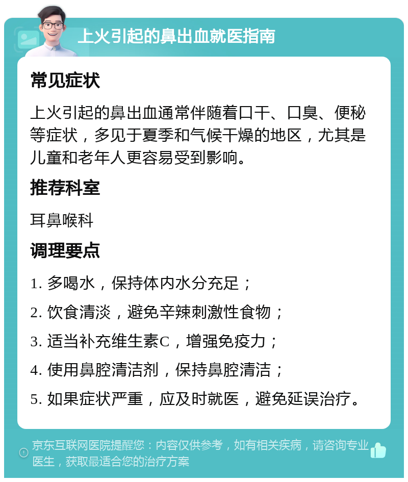 上火引起的鼻出血就医指南 常见症状 上火引起的鼻出血通常伴随着口干、口臭、便秘等症状，多见于夏季和气候干燥的地区，尤其是儿童和老年人更容易受到影响。 推荐科室 耳鼻喉科 调理要点 1. 多喝水，保持体内水分充足； 2. 饮食清淡，避免辛辣刺激性食物； 3. 适当补充维生素C，增强免疫力； 4. 使用鼻腔清洁剂，保持鼻腔清洁； 5. 如果症状严重，应及时就医，避免延误治疗。