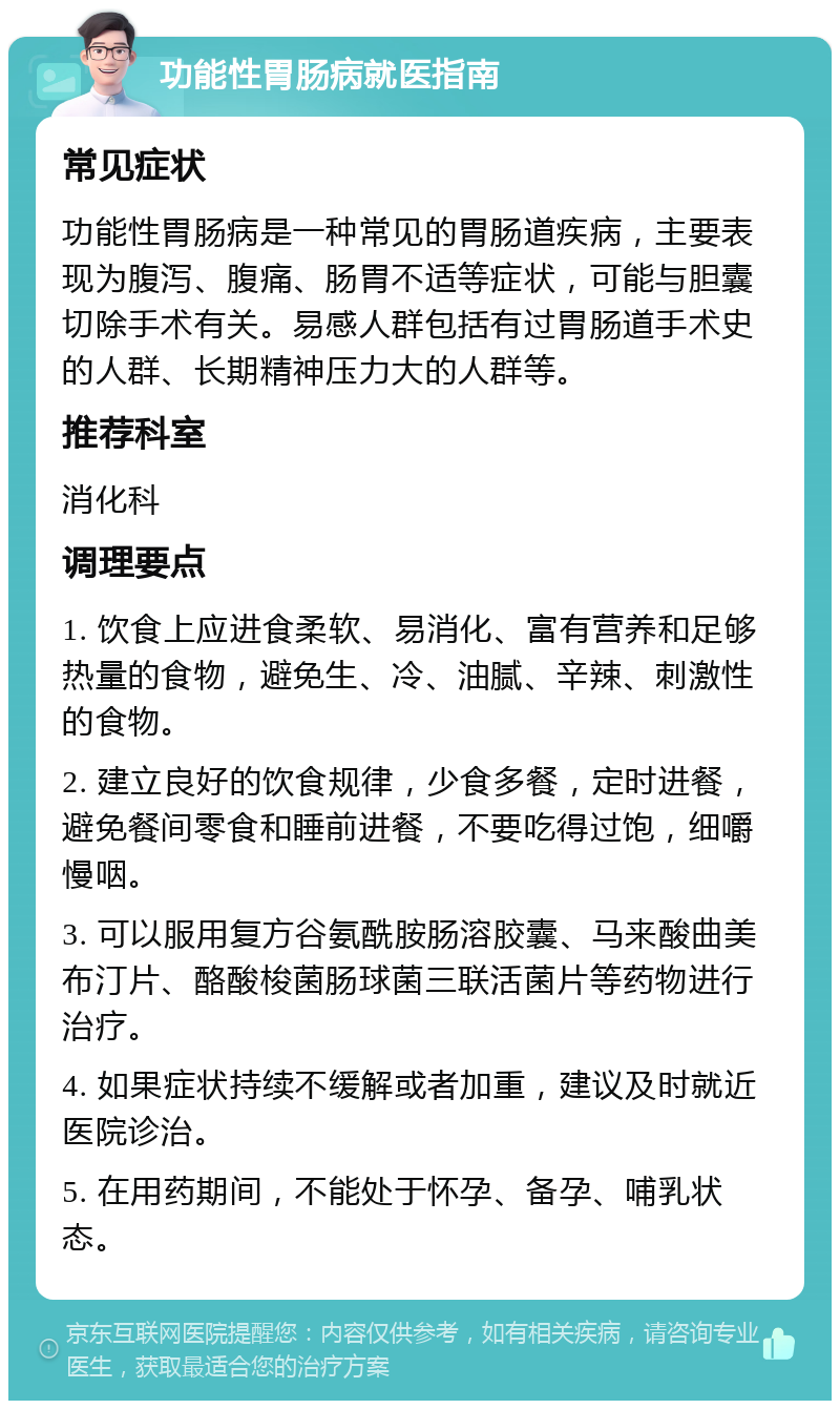 功能性胃肠病就医指南 常见症状 功能性胃肠病是一种常见的胃肠道疾病，主要表现为腹泻、腹痛、肠胃不适等症状，可能与胆囊切除手术有关。易感人群包括有过胃肠道手术史的人群、长期精神压力大的人群等。 推荐科室 消化科 调理要点 1. 饮食上应进食柔软、易消化、富有营养和足够热量的食物，避免生、冷、油腻、辛辣、刺激性的食物。 2. 建立良好的饮食规律，少食多餐，定时进餐，避免餐间零食和睡前进餐，不要吃得过饱，细嚼慢咽。 3. 可以服用复方谷氨酰胺肠溶胶囊、马来酸曲美布汀片、酪酸梭菌肠球菌三联活菌片等药物进行治疗。 4. 如果症状持续不缓解或者加重，建议及时就近医院诊治。 5. 在用药期间，不能处于怀孕、备孕、哺乳状态。