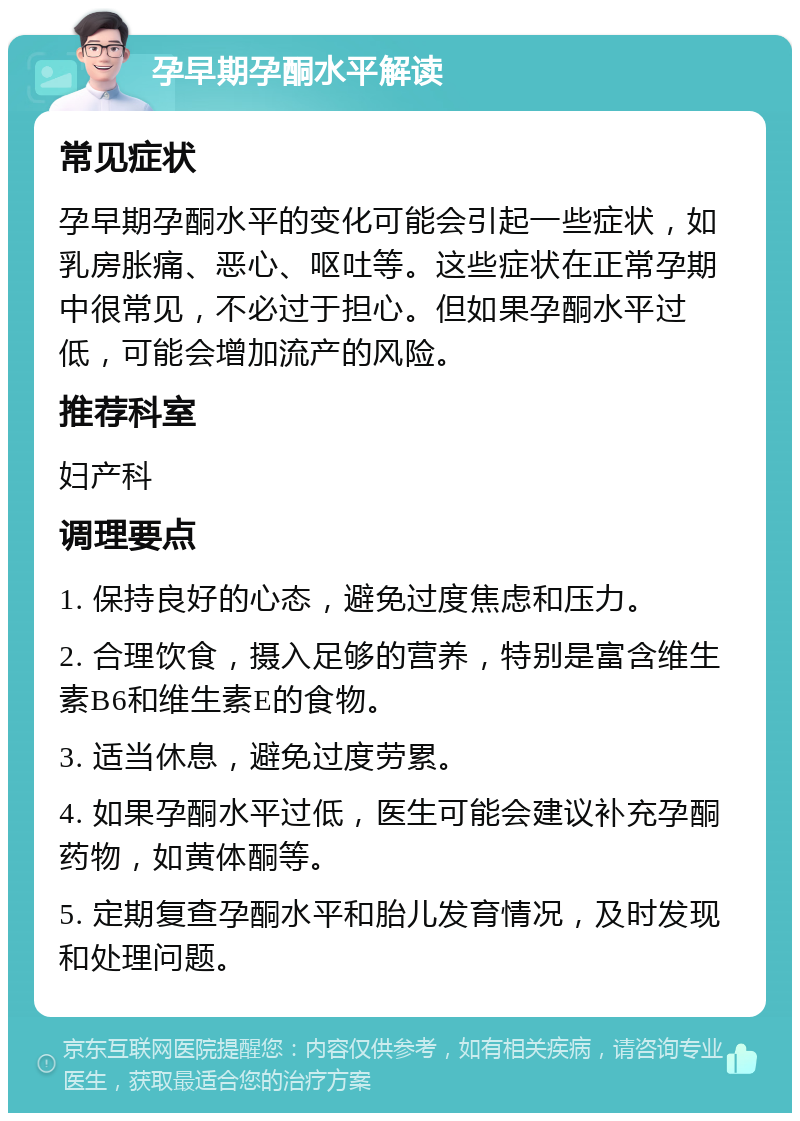 孕早期孕酮水平解读 常见症状 孕早期孕酮水平的变化可能会引起一些症状，如乳房胀痛、恶心、呕吐等。这些症状在正常孕期中很常见，不必过于担心。但如果孕酮水平过低，可能会增加流产的风险。 推荐科室 妇产科 调理要点 1. 保持良好的心态，避免过度焦虑和压力。 2. 合理饮食，摄入足够的营养，特别是富含维生素B6和维生素E的食物。 3. 适当休息，避免过度劳累。 4. 如果孕酮水平过低，医生可能会建议补充孕酮药物，如黄体酮等。 5. 定期复查孕酮水平和胎儿发育情况，及时发现和处理问题。