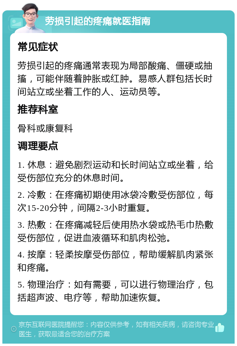 劳损引起的疼痛就医指南 常见症状 劳损引起的疼痛通常表现为局部酸痛、僵硬或抽搐，可能伴随着肿胀或红肿。易感人群包括长时间站立或坐着工作的人、运动员等。 推荐科室 骨科或康复科 调理要点 1. 休息：避免剧烈运动和长时间站立或坐着，给受伤部位充分的休息时间。 2. 冷敷：在疼痛初期使用冰袋冷敷受伤部位，每次15-20分钟，间隔2-3小时重复。 3. 热敷：在疼痛减轻后使用热水袋或热毛巾热敷受伤部位，促进血液循环和肌肉松弛。 4. 按摩：轻柔按摩受伤部位，帮助缓解肌肉紧张和疼痛。 5. 物理治疗：如有需要，可以进行物理治疗，包括超声波、电疗等，帮助加速恢复。