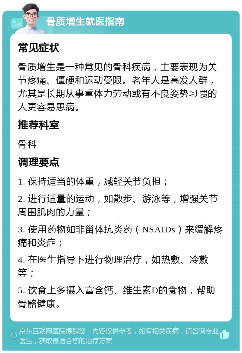 骨质增生就医指南 常见症状 骨质增生是一种常见的骨科疾病，主要表现为关节疼痛、僵硬和运动受限。老年人是高发人群，尤其是长期从事重体力劳动或有不良姿势习惯的人更容易患病。 推荐科室 骨科 调理要点 1. 保持适当的体重，减轻关节负担； 2. 进行适量的运动，如散步、游泳等，增强关节周围肌肉的力量； 3. 使用药物如非甾体抗炎药（NSAIDs）来缓解疼痛和炎症； 4. 在医生指导下进行物理治疗，如热敷、冷敷等； 5. 饮食上多摄入富含钙、维生素D的食物，帮助骨骼健康。