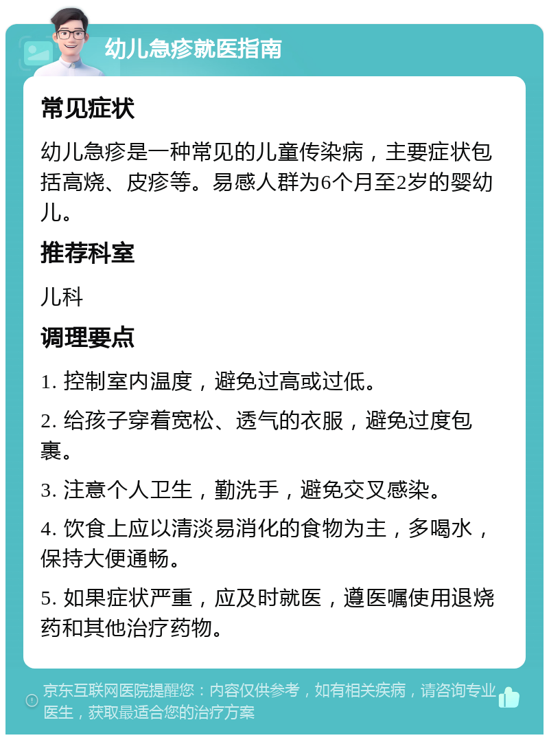 幼儿急疹就医指南 常见症状 幼儿急疹是一种常见的儿童传染病，主要症状包括高烧、皮疹等。易感人群为6个月至2岁的婴幼儿。 推荐科室 儿科 调理要点 1. 控制室内温度，避免过高或过低。 2. 给孩子穿着宽松、透气的衣服，避免过度包裹。 3. 注意个人卫生，勤洗手，避免交叉感染。 4. 饮食上应以清淡易消化的食物为主，多喝水，保持大便通畅。 5. 如果症状严重，应及时就医，遵医嘱使用退烧药和其他治疗药物。