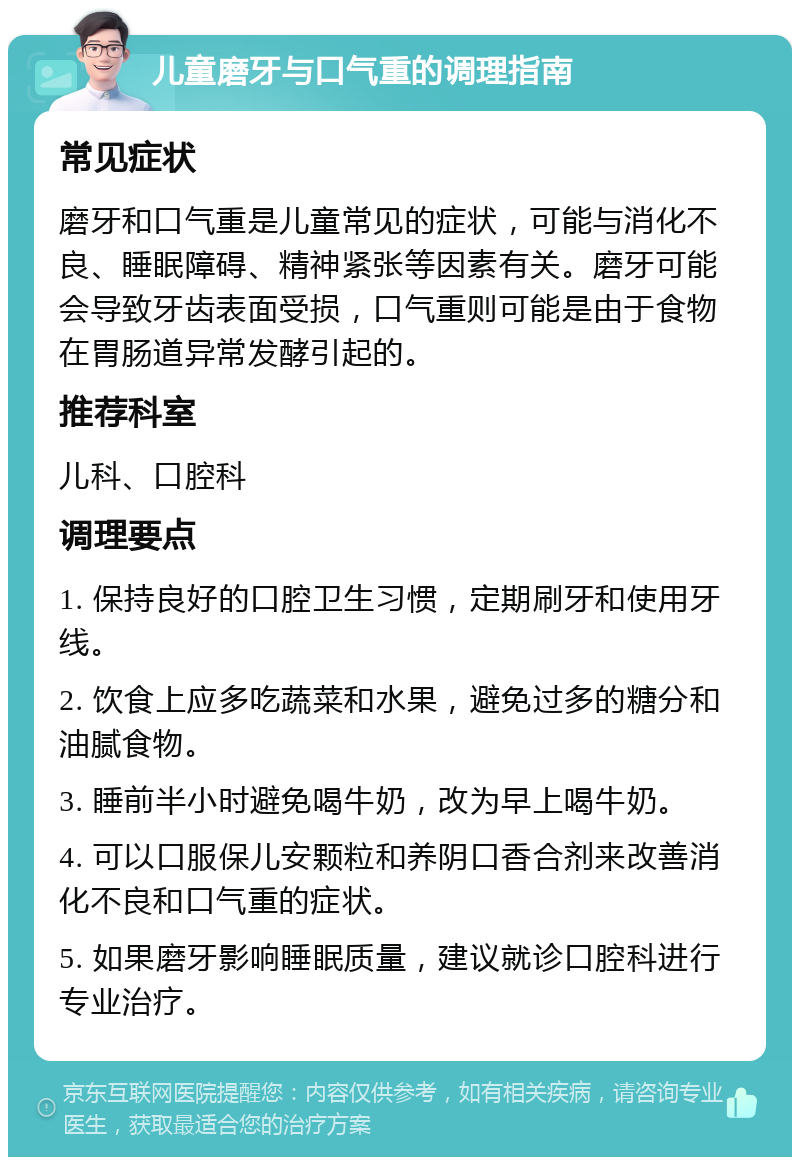 儿童磨牙与口气重的调理指南 常见症状 磨牙和口气重是儿童常见的症状，可能与消化不良、睡眠障碍、精神紧张等因素有关。磨牙可能会导致牙齿表面受损，口气重则可能是由于食物在胃肠道异常发酵引起的。 推荐科室 儿科、口腔科 调理要点 1. 保持良好的口腔卫生习惯，定期刷牙和使用牙线。 2. 饮食上应多吃蔬菜和水果，避免过多的糖分和油腻食物。 3. 睡前半小时避免喝牛奶，改为早上喝牛奶。 4. 可以口服保儿安颗粒和养阴口香合剂来改善消化不良和口气重的症状。 5. 如果磨牙影响睡眠质量，建议就诊口腔科进行专业治疗。