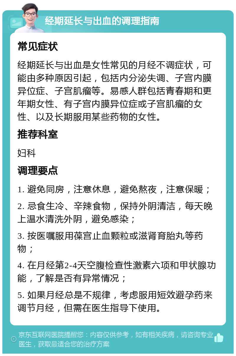 经期延长与出血的调理指南 常见症状 经期延长与出血是女性常见的月经不调症状，可能由多种原因引起，包括内分泌失调、子宫内膜异位症、子宫肌瘤等。易感人群包括青春期和更年期女性、有子宫内膜异位症或子宫肌瘤的女性、以及长期服用某些药物的女性。 推荐科室 妇科 调理要点 1. 避免同房，注意休息，避免熬夜，注意保暖； 2. 忌食生冷、辛辣食物，保持外阴清洁，每天晚上温水清洗外阴，避免感染； 3. 按医嘱服用葆宫止血颗粒或滋肾育胎丸等药物； 4. 在月经第2-4天空腹检查性激素六项和甲状腺功能，了解是否有异常情况； 5. 如果月经总是不规律，考虑服用短效避孕药来调节月经，但需在医生指导下使用。