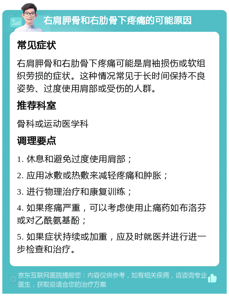 右肩胛骨和右肋骨下疼痛的可能原因 常见症状 右肩胛骨和右肋骨下疼痛可能是肩袖损伤或软组织劳损的症状。这种情况常见于长时间保持不良姿势、过度使用肩部或受伤的人群。 推荐科室 骨科或运动医学科 调理要点 1. 休息和避免过度使用肩部； 2. 应用冰敷或热敷来减轻疼痛和肿胀； 3. 进行物理治疗和康复训练； 4. 如果疼痛严重，可以考虑使用止痛药如布洛芬或对乙酰氨基酚； 5. 如果症状持续或加重，应及时就医并进行进一步检查和治疗。