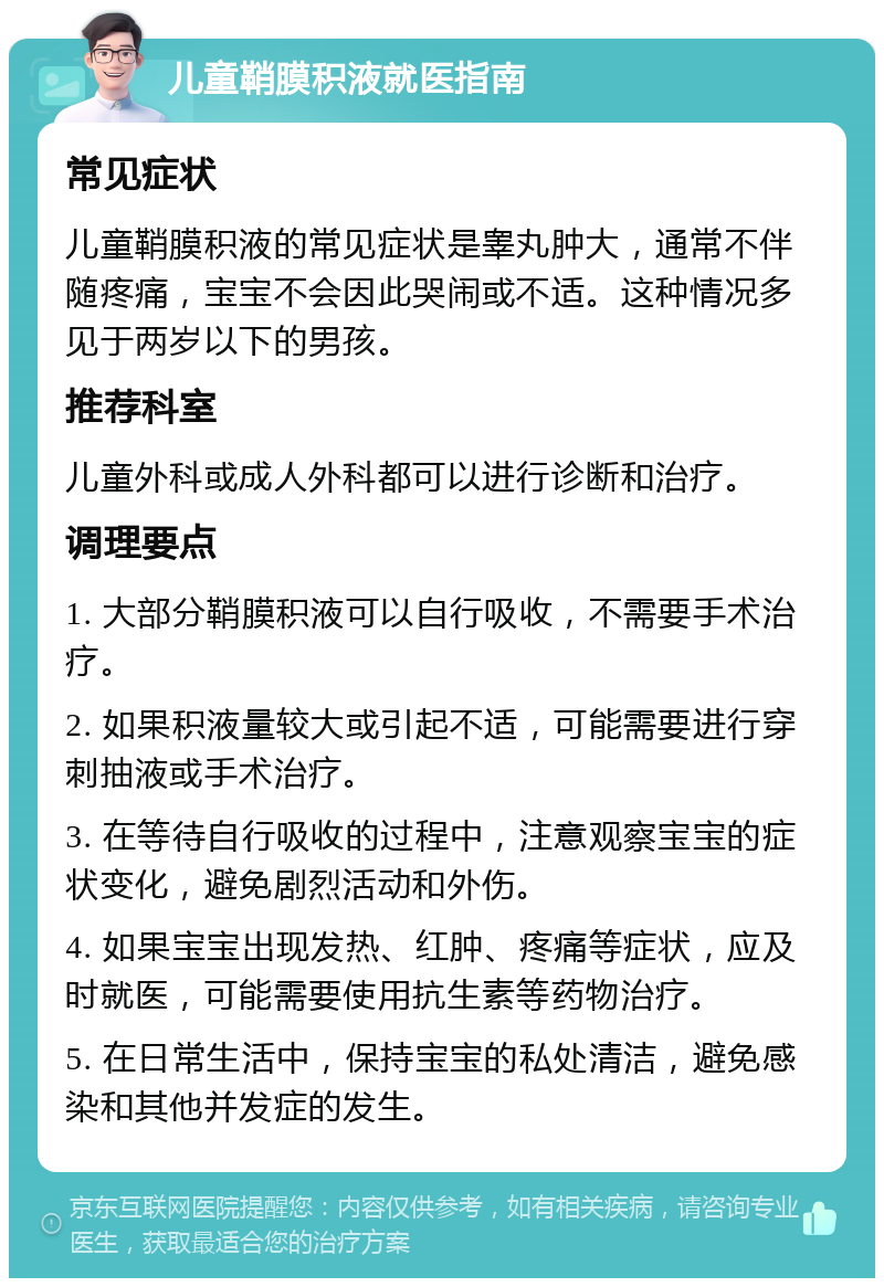 儿童鞘膜积液就医指南 常见症状 儿童鞘膜积液的常见症状是睾丸肿大，通常不伴随疼痛，宝宝不会因此哭闹或不适。这种情况多见于两岁以下的男孩。 推荐科室 儿童外科或成人外科都可以进行诊断和治疗。 调理要点 1. 大部分鞘膜积液可以自行吸收，不需要手术治疗。 2. 如果积液量较大或引起不适，可能需要进行穿刺抽液或手术治疗。 3. 在等待自行吸收的过程中，注意观察宝宝的症状变化，避免剧烈活动和外伤。 4. 如果宝宝出现发热、红肿、疼痛等症状，应及时就医，可能需要使用抗生素等药物治疗。 5. 在日常生活中，保持宝宝的私处清洁，避免感染和其他并发症的发生。