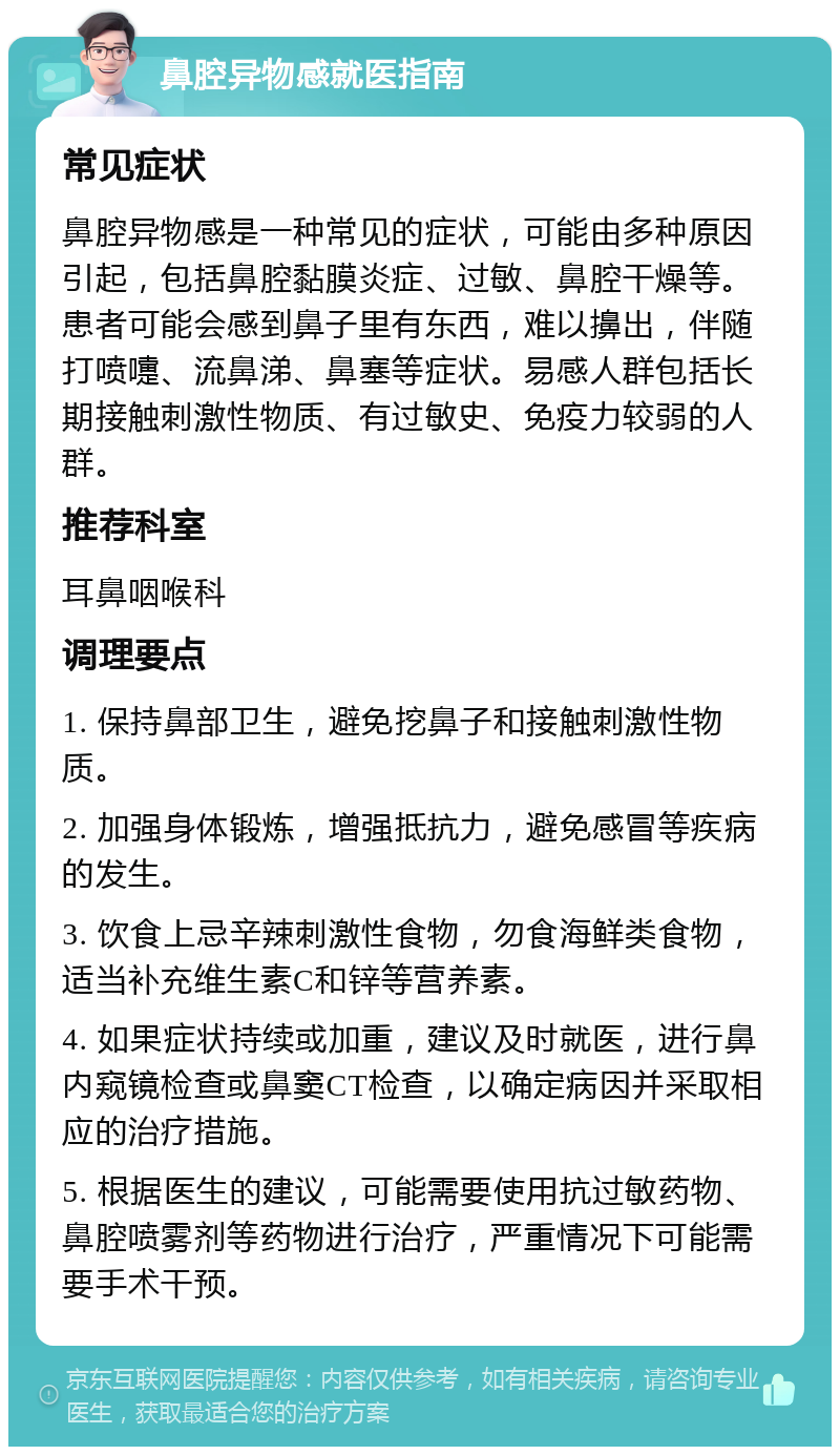 鼻腔异物感就医指南 常见症状 鼻腔异物感是一种常见的症状，可能由多种原因引起，包括鼻腔黏膜炎症、过敏、鼻腔干燥等。患者可能会感到鼻子里有东西，难以擤出，伴随打喷嚏、流鼻涕、鼻塞等症状。易感人群包括长期接触刺激性物质、有过敏史、免疫力较弱的人群。 推荐科室 耳鼻咽喉科 调理要点 1. 保持鼻部卫生，避免挖鼻子和接触刺激性物质。 2. 加强身体锻炼，增强抵抗力，避免感冒等疾病的发生。 3. 饮食上忌辛辣刺激性食物，勿食海鲜类食物，适当补充维生素C和锌等营养素。 4. 如果症状持续或加重，建议及时就医，进行鼻内窥镜检查或鼻窦CT检查，以确定病因并采取相应的治疗措施。 5. 根据医生的建议，可能需要使用抗过敏药物、鼻腔喷雾剂等药物进行治疗，严重情况下可能需要手术干预。