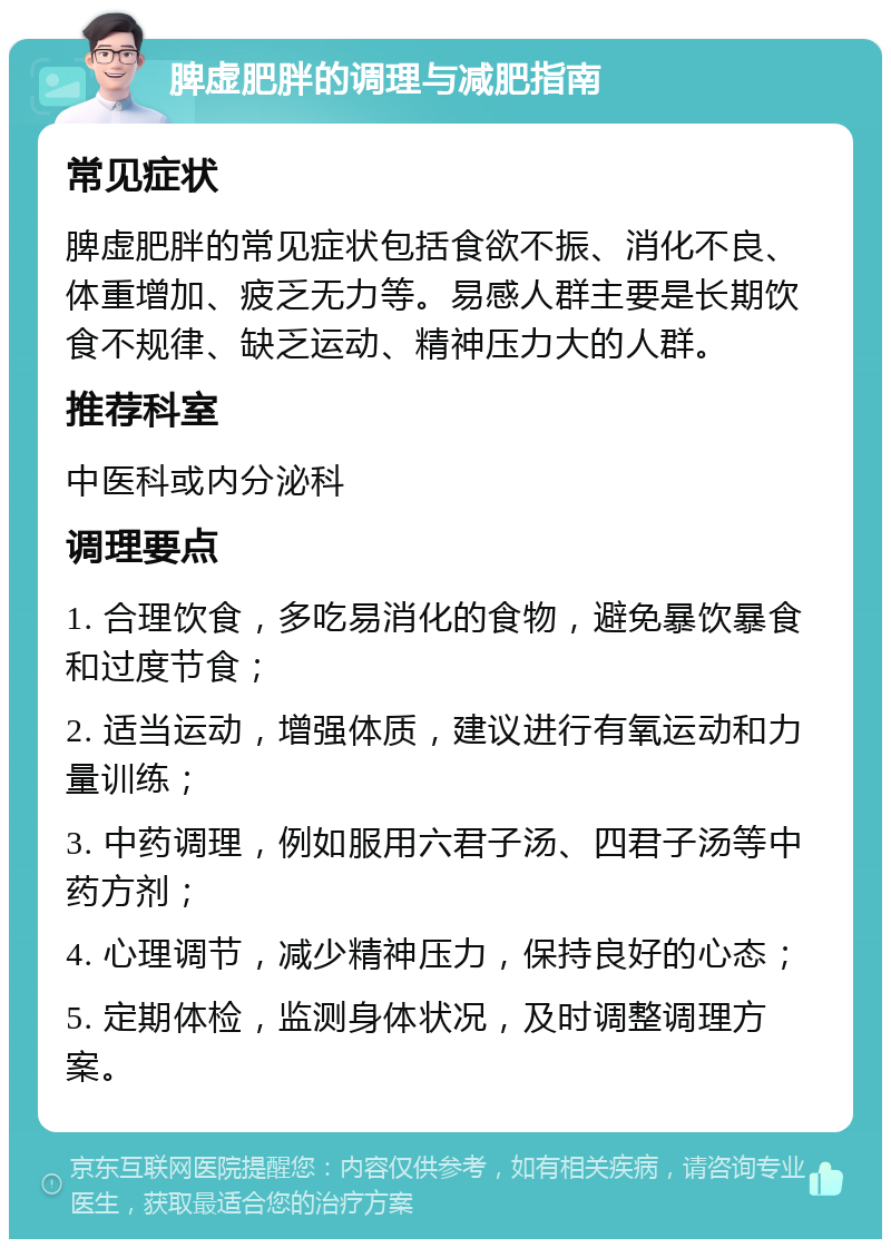 脾虚肥胖的调理与减肥指南 常见症状 脾虚肥胖的常见症状包括食欲不振、消化不良、体重增加、疲乏无力等。易感人群主要是长期饮食不规律、缺乏运动、精神压力大的人群。 推荐科室 中医科或内分泌科 调理要点 1. 合理饮食，多吃易消化的食物，避免暴饮暴食和过度节食； 2. 适当运动，增强体质，建议进行有氧运动和力量训练； 3. 中药调理，例如服用六君子汤、四君子汤等中药方剂； 4. 心理调节，减少精神压力，保持良好的心态； 5. 定期体检，监测身体状况，及时调整调理方案。