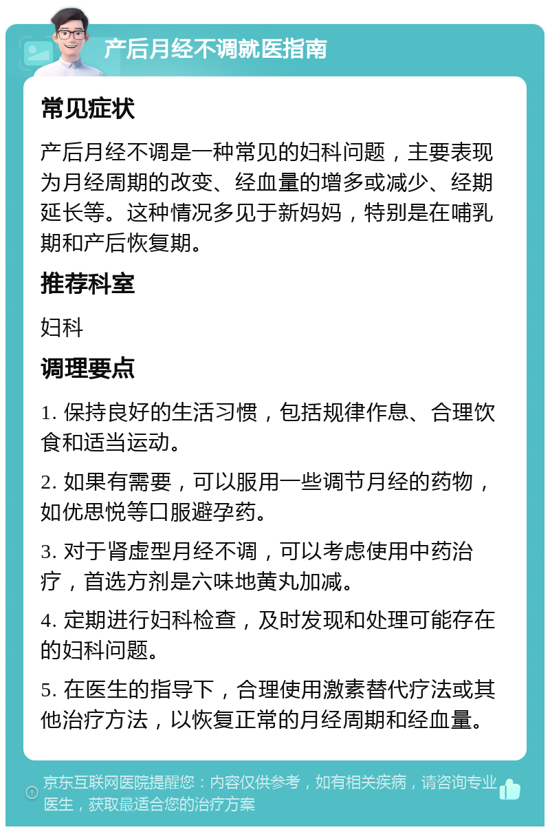 产后月经不调就医指南 常见症状 产后月经不调是一种常见的妇科问题，主要表现为月经周期的改变、经血量的增多或减少、经期延长等。这种情况多见于新妈妈，特别是在哺乳期和产后恢复期。 推荐科室 妇科 调理要点 1. 保持良好的生活习惯，包括规律作息、合理饮食和适当运动。 2. 如果有需要，可以服用一些调节月经的药物，如优思悦等口服避孕药。 3. 对于肾虚型月经不调，可以考虑使用中药治疗，首选方剂是六味地黄丸加减。 4. 定期进行妇科检查，及时发现和处理可能存在的妇科问题。 5. 在医生的指导下，合理使用激素替代疗法或其他治疗方法，以恢复正常的月经周期和经血量。