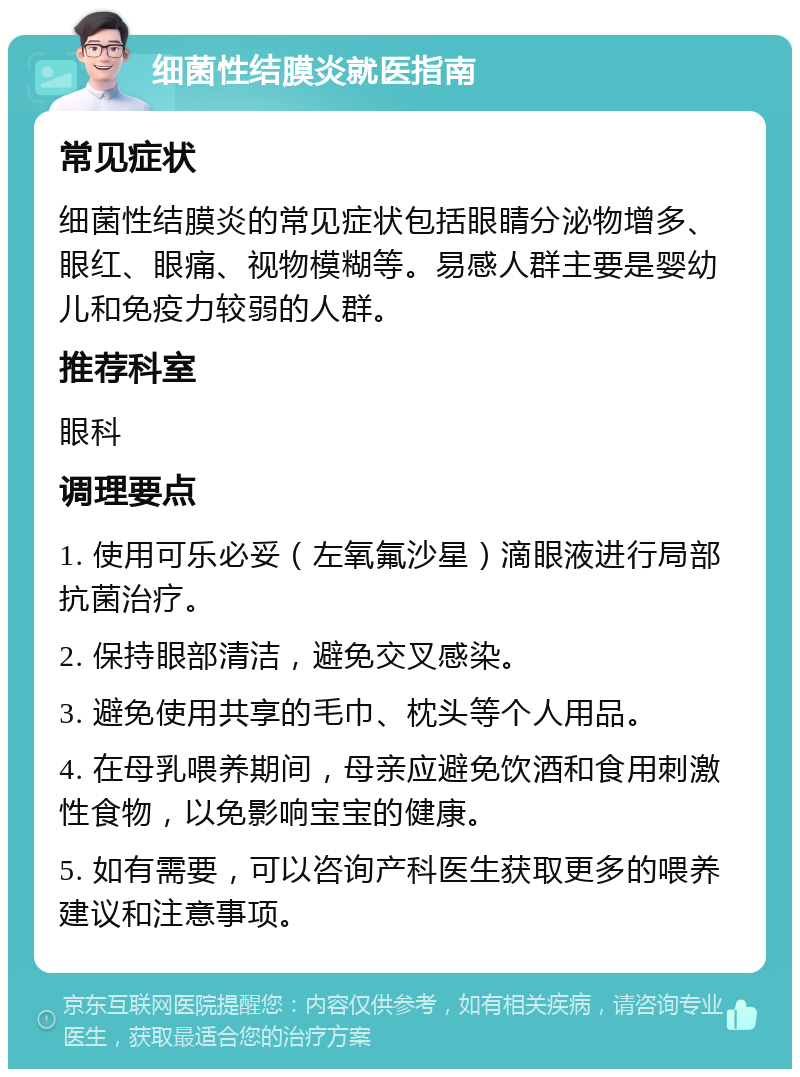 细菌性结膜炎就医指南 常见症状 细菌性结膜炎的常见症状包括眼睛分泌物增多、眼红、眼痛、视物模糊等。易感人群主要是婴幼儿和免疫力较弱的人群。 推荐科室 眼科 调理要点 1. 使用可乐必妥（左氧氟沙星）滴眼液进行局部抗菌治疗。 2. 保持眼部清洁，避免交叉感染。 3. 避免使用共享的毛巾、枕头等个人用品。 4. 在母乳喂养期间，母亲应避免饮酒和食用刺激性食物，以免影响宝宝的健康。 5. 如有需要，可以咨询产科医生获取更多的喂养建议和注意事项。