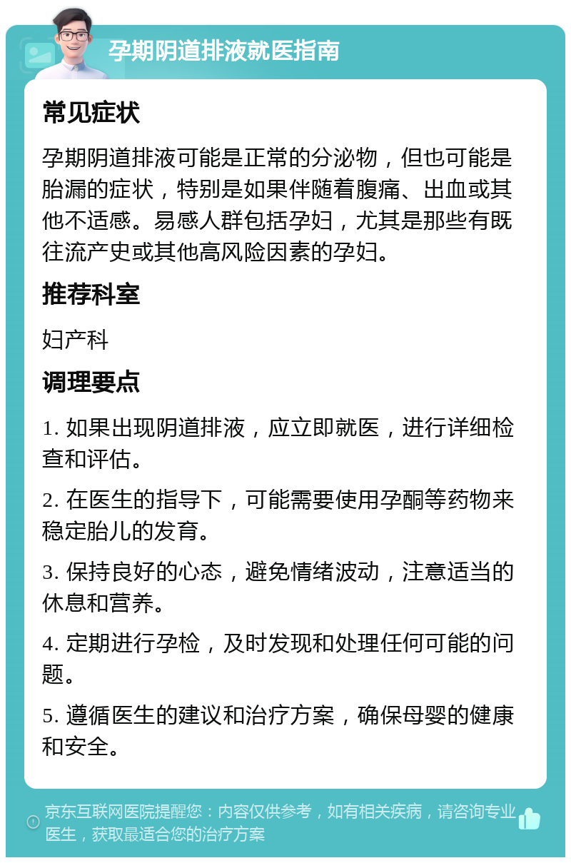 孕期阴道排液就医指南 常见症状 孕期阴道排液可能是正常的分泌物，但也可能是胎漏的症状，特别是如果伴随着腹痛、出血或其他不适感。易感人群包括孕妇，尤其是那些有既往流产史或其他高风险因素的孕妇。 推荐科室 妇产科 调理要点 1. 如果出现阴道排液，应立即就医，进行详细检查和评估。 2. 在医生的指导下，可能需要使用孕酮等药物来稳定胎儿的发育。 3. 保持良好的心态，避免情绪波动，注意适当的休息和营养。 4. 定期进行孕检，及时发现和处理任何可能的问题。 5. 遵循医生的建议和治疗方案，确保母婴的健康和安全。