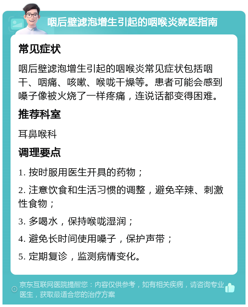 咽后壁滤泡增生引起的咽喉炎就医指南 常见症状 咽后壁滤泡增生引起的咽喉炎常见症状包括咽干、咽痛、咳嗽、喉咙干燥等。患者可能会感到嗓子像被火烧了一样疼痛，连说话都变得困难。 推荐科室 耳鼻喉科 调理要点 1. 按时服用医生开具的药物； 2. 注意饮食和生活习惯的调整，避免辛辣、刺激性食物； 3. 多喝水，保持喉咙湿润； 4. 避免长时间使用嗓子，保护声带； 5. 定期复诊，监测病情变化。