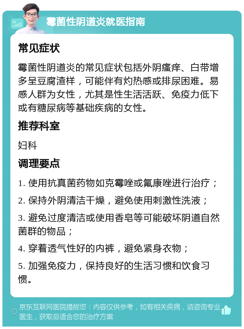 霉菌性阴道炎就医指南 常见症状 霉菌性阴道炎的常见症状包括外阴瘙痒、白带增多呈豆腐渣样，可能伴有灼热感或排尿困难。易感人群为女性，尤其是性生活活跃、免疫力低下或有糖尿病等基础疾病的女性。 推荐科室 妇科 调理要点 1. 使用抗真菌药物如克霉唑或氟康唑进行治疗； 2. 保持外阴清洁干燥，避免使用刺激性洗液； 3. 避免过度清洁或使用香皂等可能破坏阴道自然菌群的物品； 4. 穿着透气性好的内裤，避免紧身衣物； 5. 加强免疫力，保持良好的生活习惯和饮食习惯。