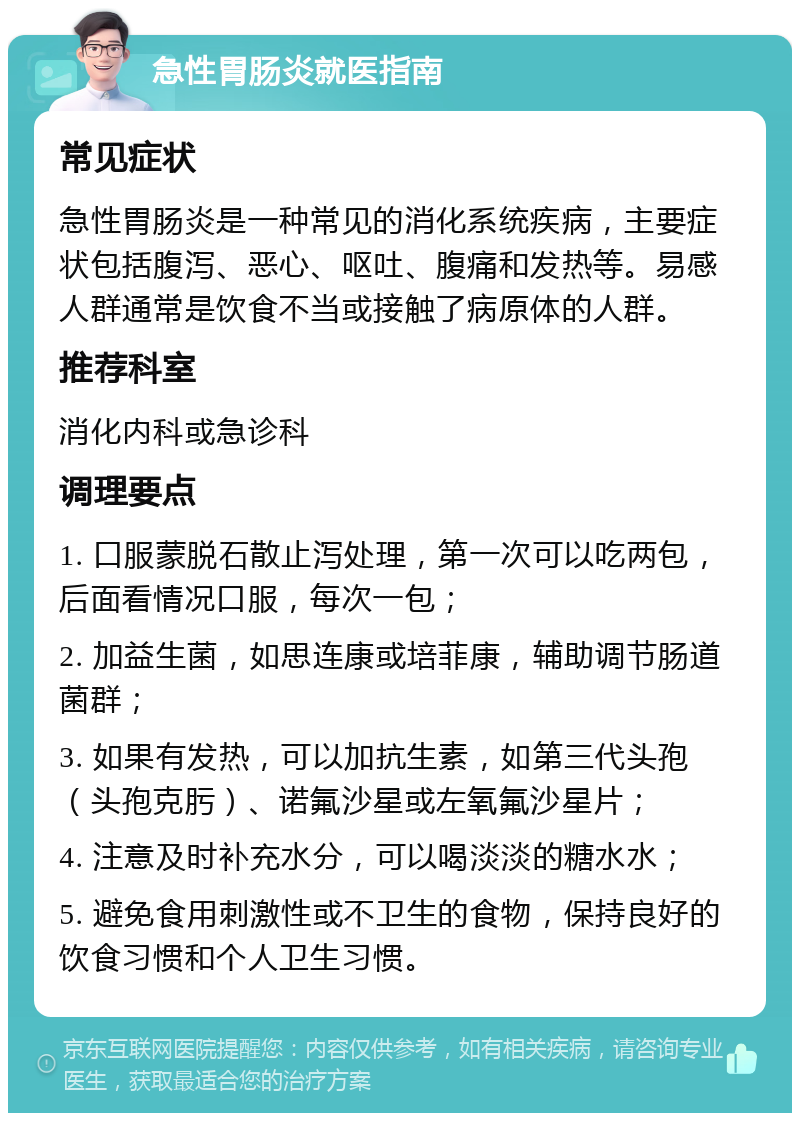 急性胃肠炎就医指南 常见症状 急性胃肠炎是一种常见的消化系统疾病，主要症状包括腹泻、恶心、呕吐、腹痛和发热等。易感人群通常是饮食不当或接触了病原体的人群。 推荐科室 消化内科或急诊科 调理要点 1. 口服蒙脱石散止泻处理，第一次可以吃两包，后面看情况口服，每次一包； 2. 加益生菌，如思连康或培菲康，辅助调节肠道菌群； 3. 如果有发热，可以加抗生素，如第三代头孢（头孢克肟）、诺氟沙星或左氧氟沙星片； 4. 注意及时补充水分，可以喝淡淡的糖水水； 5. 避免食用刺激性或不卫生的食物，保持良好的饮食习惯和个人卫生习惯。