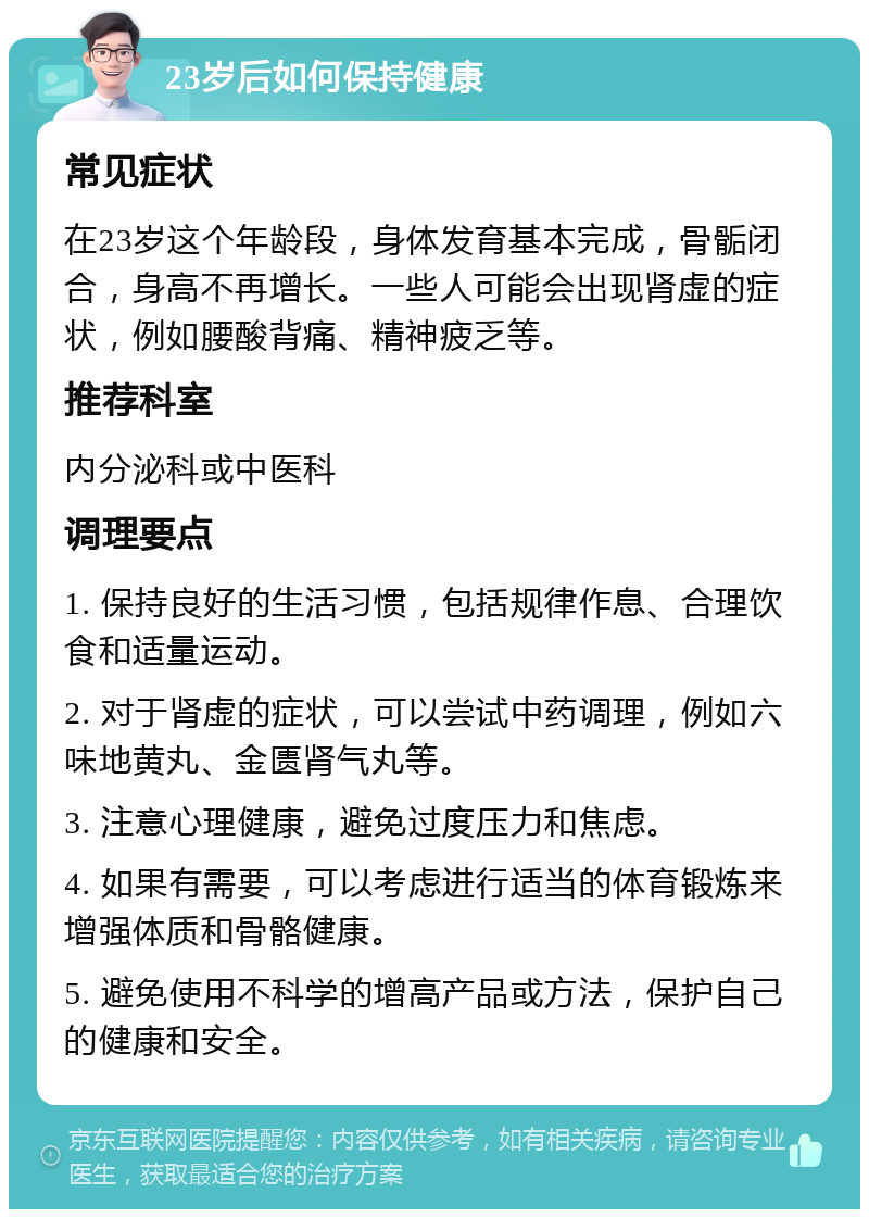 23岁后如何保持健康 常见症状 在23岁这个年龄段，身体发育基本完成，骨骺闭合，身高不再增长。一些人可能会出现肾虚的症状，例如腰酸背痛、精神疲乏等。 推荐科室 内分泌科或中医科 调理要点 1. 保持良好的生活习惯，包括规律作息、合理饮食和适量运动。 2. 对于肾虚的症状，可以尝试中药调理，例如六味地黄丸、金匮肾气丸等。 3. 注意心理健康，避免过度压力和焦虑。 4. 如果有需要，可以考虑进行适当的体育锻炼来增强体质和骨骼健康。 5. 避免使用不科学的增高产品或方法，保护自己的健康和安全。