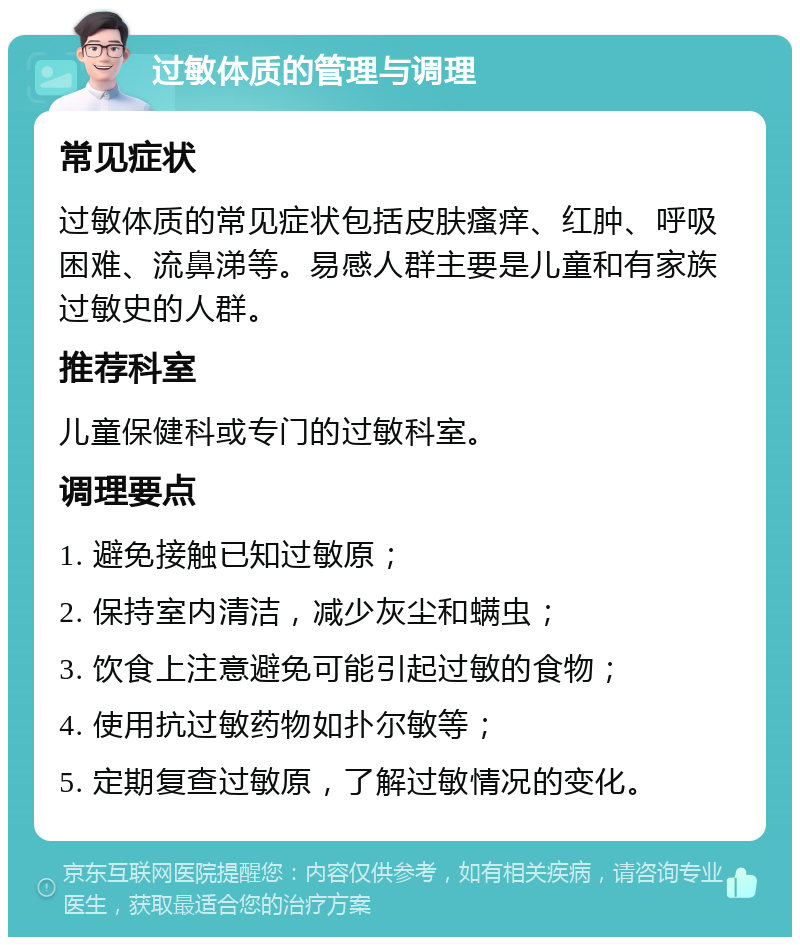 过敏体质的管理与调理 常见症状 过敏体质的常见症状包括皮肤瘙痒、红肿、呼吸困难、流鼻涕等。易感人群主要是儿童和有家族过敏史的人群。 推荐科室 儿童保健科或专门的过敏科室。 调理要点 1. 避免接触已知过敏原； 2. 保持室内清洁，减少灰尘和螨虫； 3. 饮食上注意避免可能引起过敏的食物； 4. 使用抗过敏药物如扑尔敏等； 5. 定期复查过敏原，了解过敏情况的变化。