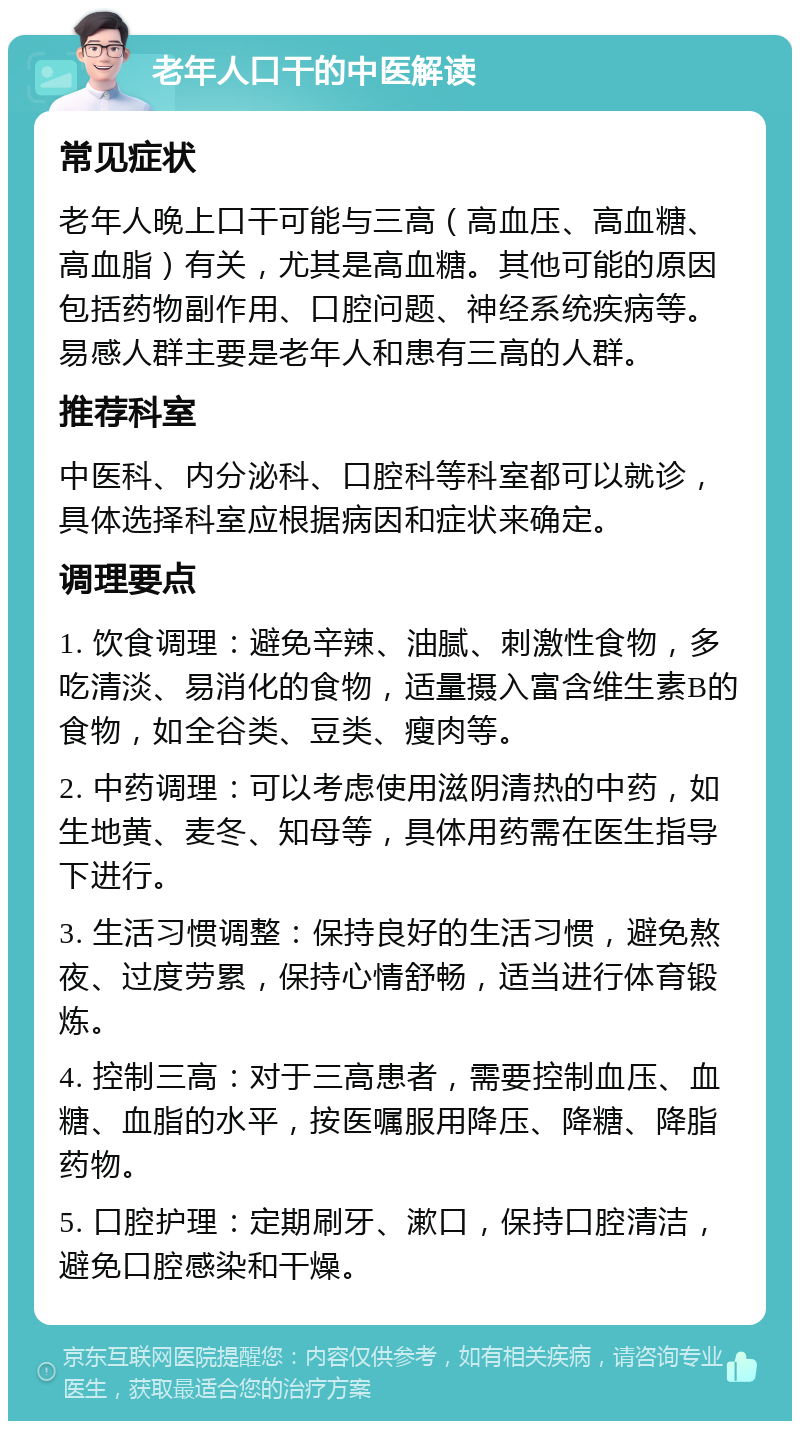 老年人口干的中医解读 常见症状 老年人晚上口干可能与三高（高血压、高血糖、高血脂）有关，尤其是高血糖。其他可能的原因包括药物副作用、口腔问题、神经系统疾病等。易感人群主要是老年人和患有三高的人群。 推荐科室 中医科、内分泌科、口腔科等科室都可以就诊，具体选择科室应根据病因和症状来确定。 调理要点 1. 饮食调理：避免辛辣、油腻、刺激性食物，多吃清淡、易消化的食物，适量摄入富含维生素B的食物，如全谷类、豆类、瘦肉等。 2. 中药调理：可以考虑使用滋阴清热的中药，如生地黄、麦冬、知母等，具体用药需在医生指导下进行。 3. 生活习惯调整：保持良好的生活习惯，避免熬夜、过度劳累，保持心情舒畅，适当进行体育锻炼。 4. 控制三高：对于三高患者，需要控制血压、血糖、血脂的水平，按医嘱服用降压、降糖、降脂药物。 5. 口腔护理：定期刷牙、漱口，保持口腔清洁，避免口腔感染和干燥。