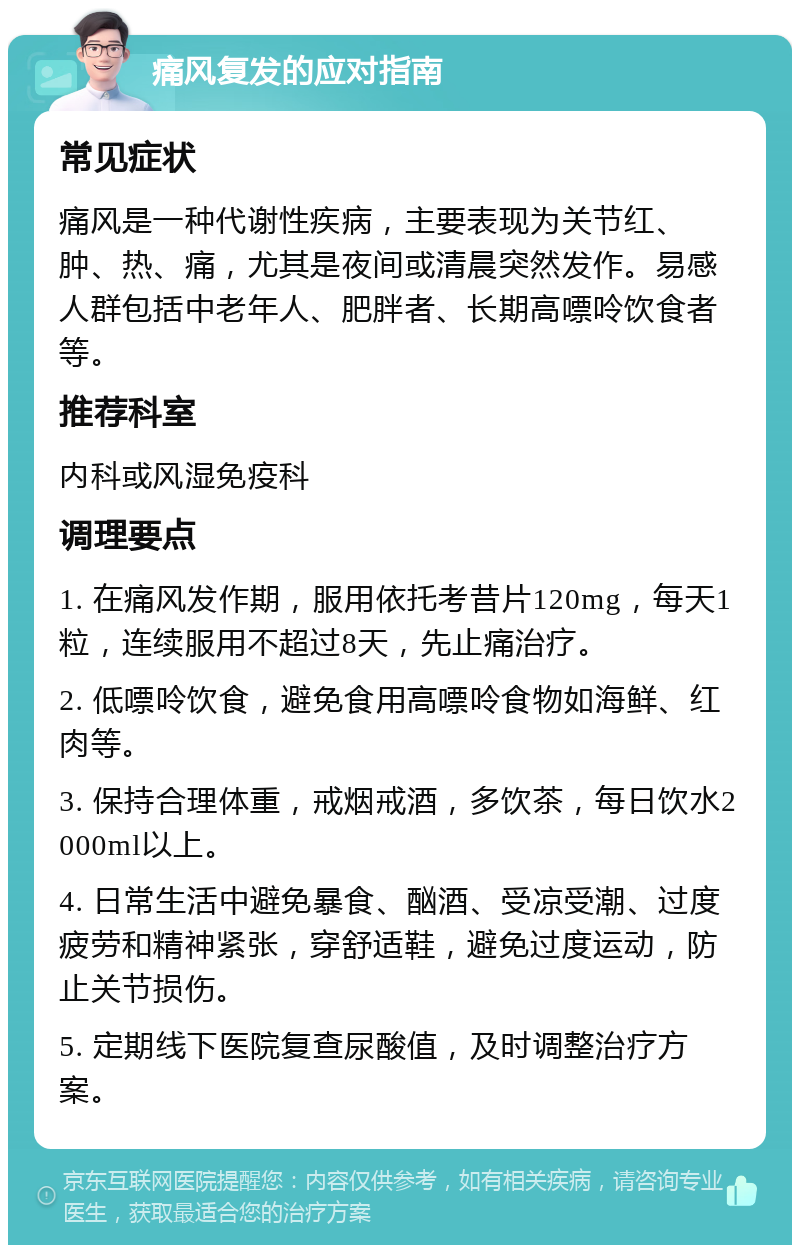 痛风复发的应对指南 常见症状 痛风是一种代谢性疾病，主要表现为关节红、肿、热、痛，尤其是夜间或清晨突然发作。易感人群包括中老年人、肥胖者、长期高嘌呤饮食者等。 推荐科室 内科或风湿免疫科 调理要点 1. 在痛风发作期，服用依托考昔片120mg，每天1粒，连续服用不超过8天，先止痛治疗。 2. 低嘌呤饮食，避免食用高嘌呤食物如海鲜、红肉等。 3. 保持合理体重，戒烟戒酒，多饮茶，每日饮水2000ml以上。 4. 日常生活中避免暴食、酗酒、受凉受潮、过度疲劳和精神紧张，穿舒适鞋，避免过度运动，防止关节损伤。 5. 定期线下医院复查尿酸值，及时调整治疗方案。