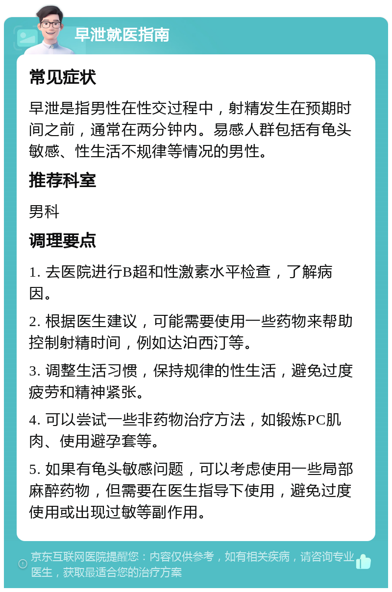 早泄就医指南 常见症状 早泄是指男性在性交过程中，射精发生在预期时间之前，通常在两分钟内。易感人群包括有龟头敏感、性生活不规律等情况的男性。 推荐科室 男科 调理要点 1. 去医院进行B超和性激素水平检查，了解病因。 2. 根据医生建议，可能需要使用一些药物来帮助控制射精时间，例如达泊西汀等。 3. 调整生活习惯，保持规律的性生活，避免过度疲劳和精神紧张。 4. 可以尝试一些非药物治疗方法，如锻炼PC肌肉、使用避孕套等。 5. 如果有龟头敏感问题，可以考虑使用一些局部麻醉药物，但需要在医生指导下使用，避免过度使用或出现过敏等副作用。