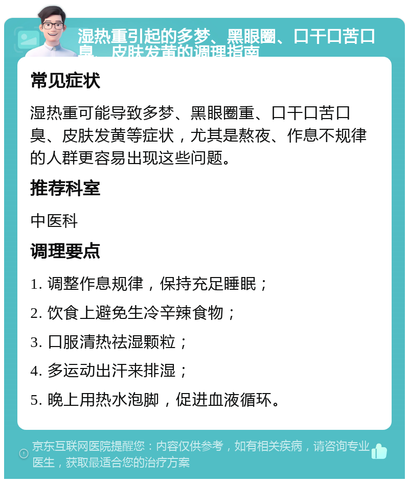 湿热重引起的多梦、黑眼圈、口干口苦口臭、皮肤发黄的调理指南 常见症状 湿热重可能导致多梦、黑眼圈重、口干口苦口臭、皮肤发黄等症状，尤其是熬夜、作息不规律的人群更容易出现这些问题。 推荐科室 中医科 调理要点 1. 调整作息规律，保持充足睡眠； 2. 饮食上避免生冷辛辣食物； 3. 口服清热祛湿颗粒； 4. 多运动出汗来排湿； 5. 晚上用热水泡脚，促进血液循环。