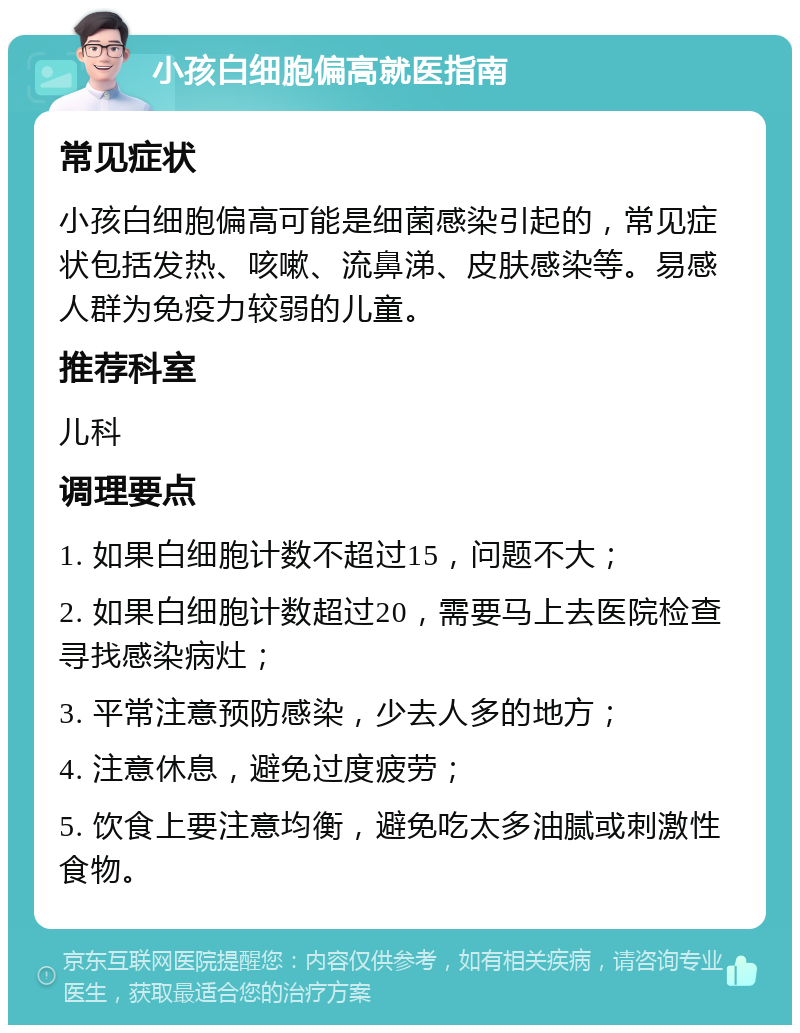 小孩白细胞偏高就医指南 常见症状 小孩白细胞偏高可能是细菌感染引起的，常见症状包括发热、咳嗽、流鼻涕、皮肤感染等。易感人群为免疫力较弱的儿童。 推荐科室 儿科 调理要点 1. 如果白细胞计数不超过15，问题不大； 2. 如果白细胞计数超过20，需要马上去医院检查寻找感染病灶； 3. 平常注意预防感染，少去人多的地方； 4. 注意休息，避免过度疲劳； 5. 饮食上要注意均衡，避免吃太多油腻或刺激性食物。