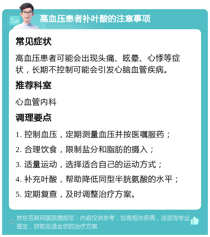 高血压患者补叶酸的注意事项 常见症状 高血压患者可能会出现头痛、眩晕、心悸等症状，长期不控制可能会引发心脑血管疾病。 推荐科室 心血管内科 调理要点 1. 控制血压，定期测量血压并按医嘱服药； 2. 合理饮食，限制盐分和脂肪的摄入； 3. 适量运动，选择适合自己的运动方式； 4. 补充叶酸，帮助降低同型半胱氨酸的水平； 5. 定期复查，及时调整治疗方案。