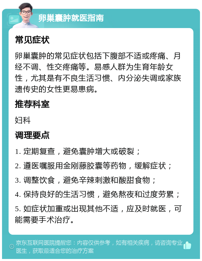 卵巢囊肿就医指南 常见症状 卵巢囊肿的常见症状包括下腹部不适或疼痛、月经不调、性交疼痛等。易感人群为生育年龄女性，尤其是有不良生活习惯、内分泌失调或家族遗传史的女性更易患病。 推荐科室 妇科 调理要点 1. 定期复查，避免囊肿增大或破裂； 2. 遵医嘱服用金刚藤胶囊等药物，缓解症状； 3. 调整饮食，避免辛辣刺激和酸甜食物； 4. 保持良好的生活习惯，避免熬夜和过度劳累； 5. 如症状加重或出现其他不适，应及时就医，可能需要手术治疗。