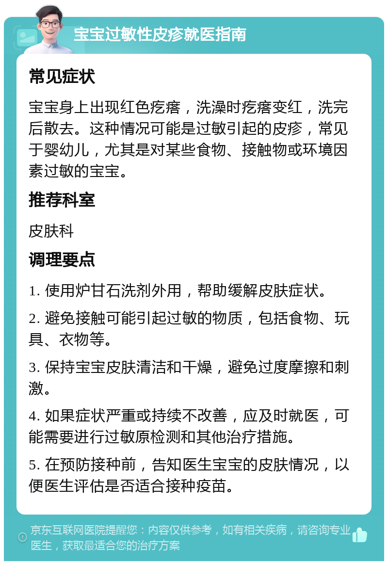 宝宝过敏性皮疹就医指南 常见症状 宝宝身上出现红色疙瘩，洗澡时疙瘩变红，洗完后散去。这种情况可能是过敏引起的皮疹，常见于婴幼儿，尤其是对某些食物、接触物或环境因素过敏的宝宝。 推荐科室 皮肤科 调理要点 1. 使用炉甘石洗剂外用，帮助缓解皮肤症状。 2. 避免接触可能引起过敏的物质，包括食物、玩具、衣物等。 3. 保持宝宝皮肤清洁和干燥，避免过度摩擦和刺激。 4. 如果症状严重或持续不改善，应及时就医，可能需要进行过敏原检测和其他治疗措施。 5. 在预防接种前，告知医生宝宝的皮肤情况，以便医生评估是否适合接种疫苗。