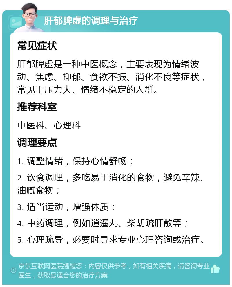 肝郁脾虚的调理与治疗 常见症状 肝郁脾虚是一种中医概念，主要表现为情绪波动、焦虑、抑郁、食欲不振、消化不良等症状，常见于压力大、情绪不稳定的人群。 推荐科室 中医科、心理科 调理要点 1. 调整情绪，保持心情舒畅； 2. 饮食调理，多吃易于消化的食物，避免辛辣、油腻食物； 3. 适当运动，增强体质； 4. 中药调理，例如逍遥丸、柴胡疏肝散等； 5. 心理疏导，必要时寻求专业心理咨询或治疗。