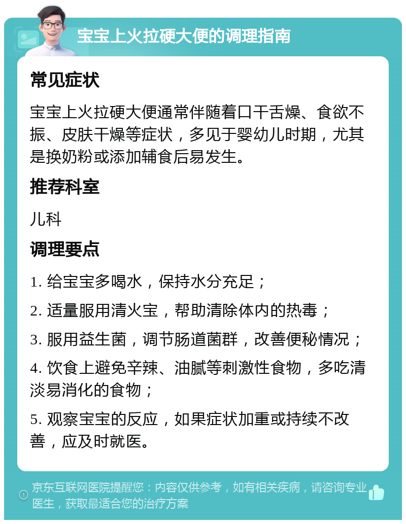 宝宝上火拉硬大便的调理指南 常见症状 宝宝上火拉硬大便通常伴随着口干舌燥、食欲不振、皮肤干燥等症状，多见于婴幼儿时期，尤其是换奶粉或添加辅食后易发生。 推荐科室 儿科 调理要点 1. 给宝宝多喝水，保持水分充足； 2. 适量服用清火宝，帮助清除体内的热毒； 3. 服用益生菌，调节肠道菌群，改善便秘情况； 4. 饮食上避免辛辣、油腻等刺激性食物，多吃清淡易消化的食物； 5. 观察宝宝的反应，如果症状加重或持续不改善，应及时就医。