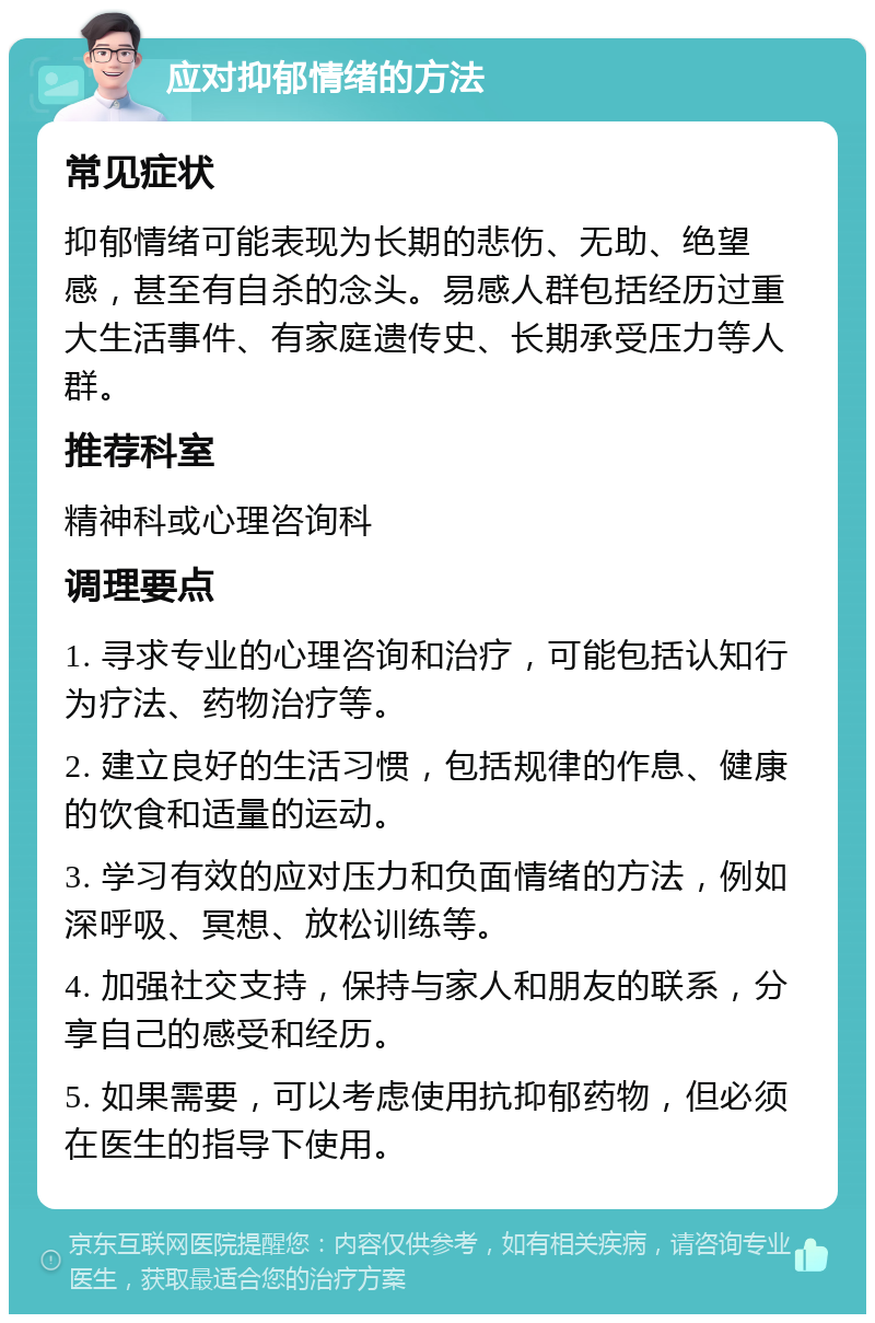 应对抑郁情绪的方法 常见症状 抑郁情绪可能表现为长期的悲伤、无助、绝望感，甚至有自杀的念头。易感人群包括经历过重大生活事件、有家庭遗传史、长期承受压力等人群。 推荐科室 精神科或心理咨询科 调理要点 1. 寻求专业的心理咨询和治疗，可能包括认知行为疗法、药物治疗等。 2. 建立良好的生活习惯，包括规律的作息、健康的饮食和适量的运动。 3. 学习有效的应对压力和负面情绪的方法，例如深呼吸、冥想、放松训练等。 4. 加强社交支持，保持与家人和朋友的联系，分享自己的感受和经历。 5. 如果需要，可以考虑使用抗抑郁药物，但必须在医生的指导下使用。