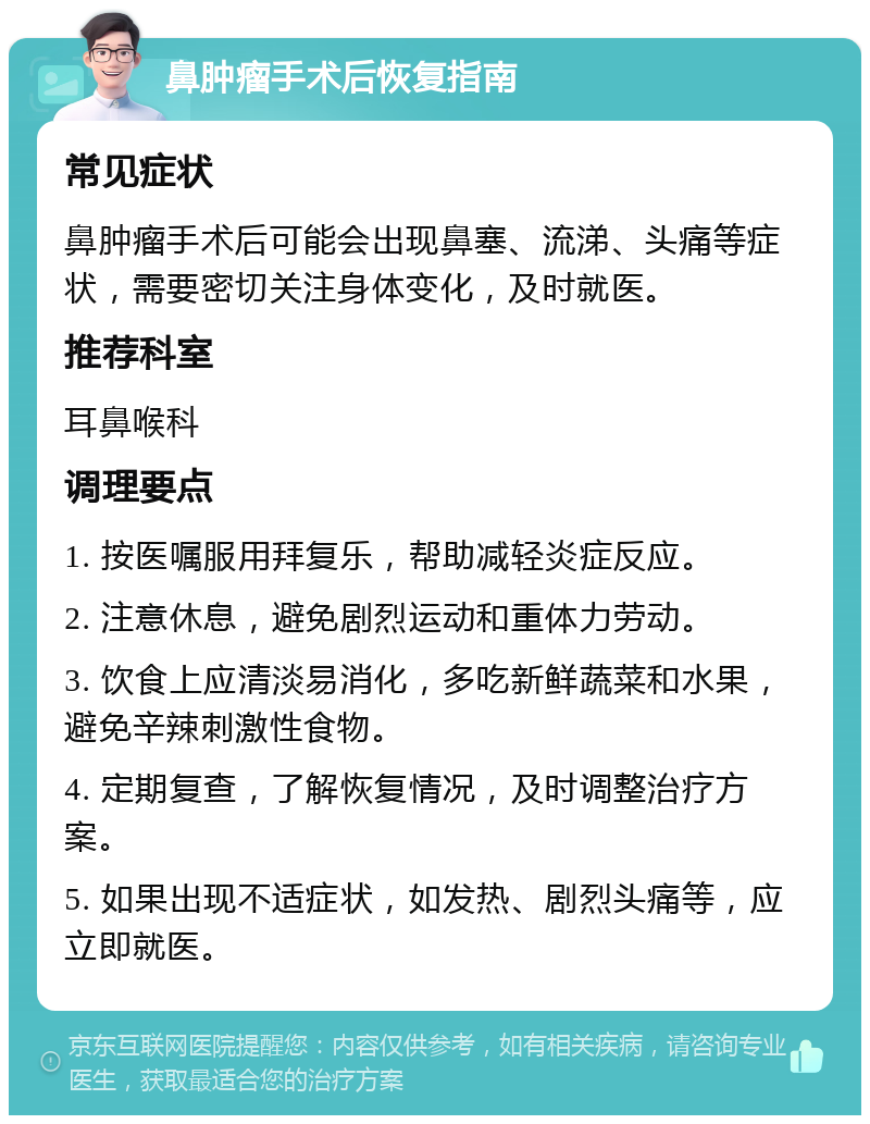 鼻肿瘤手术后恢复指南 常见症状 鼻肿瘤手术后可能会出现鼻塞、流涕、头痛等症状，需要密切关注身体变化，及时就医。 推荐科室 耳鼻喉科 调理要点 1. 按医嘱服用拜复乐，帮助减轻炎症反应。 2. 注意休息，避免剧烈运动和重体力劳动。 3. 饮食上应清淡易消化，多吃新鲜蔬菜和水果，避免辛辣刺激性食物。 4. 定期复查，了解恢复情况，及时调整治疗方案。 5. 如果出现不适症状，如发热、剧烈头痛等，应立即就医。