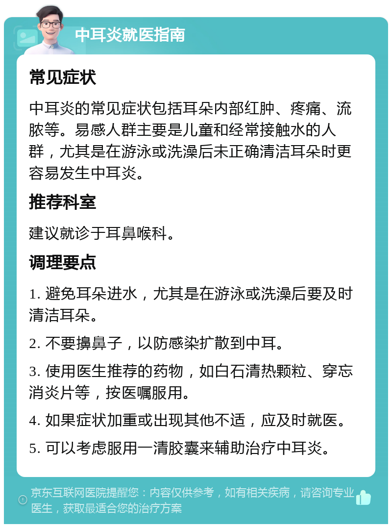 中耳炎就医指南 常见症状 中耳炎的常见症状包括耳朵内部红肿、疼痛、流脓等。易感人群主要是儿童和经常接触水的人群，尤其是在游泳或洗澡后未正确清洁耳朵时更容易发生中耳炎。 推荐科室 建议就诊于耳鼻喉科。 调理要点 1. 避免耳朵进水，尤其是在游泳或洗澡后要及时清洁耳朵。 2. 不要擤鼻子，以防感染扩散到中耳。 3. 使用医生推荐的药物，如白石清热颗粒、穿忘消炎片等，按医嘱服用。 4. 如果症状加重或出现其他不适，应及时就医。 5. 可以考虑服用一清胶囊来辅助治疗中耳炎。