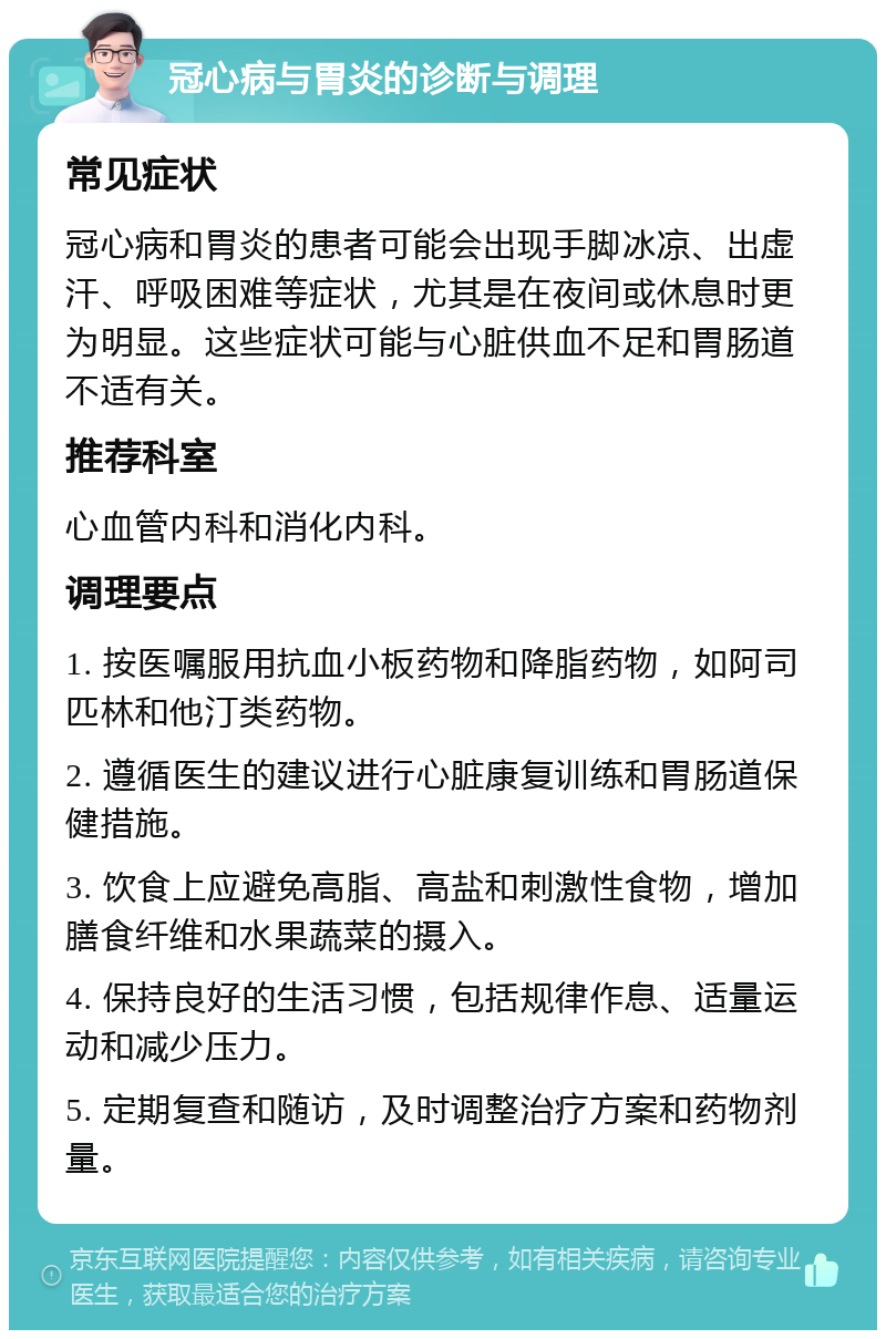 冠心病与胃炎的诊断与调理 常见症状 冠心病和胃炎的患者可能会出现手脚冰凉、出虚汗、呼吸困难等症状，尤其是在夜间或休息时更为明显。这些症状可能与心脏供血不足和胃肠道不适有关。 推荐科室 心血管内科和消化内科。 调理要点 1. 按医嘱服用抗血小板药物和降脂药物，如阿司匹林和他汀类药物。 2. 遵循医生的建议进行心脏康复训练和胃肠道保健措施。 3. 饮食上应避免高脂、高盐和刺激性食物，增加膳食纤维和水果蔬菜的摄入。 4. 保持良好的生活习惯，包括规律作息、适量运动和减少压力。 5. 定期复查和随访，及时调整治疗方案和药物剂量。