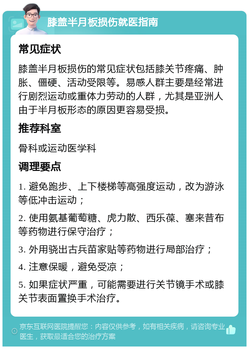 膝盖半月板损伤就医指南 常见症状 膝盖半月板损伤的常见症状包括膝关节疼痛、肿胀、僵硬、活动受限等。易感人群主要是经常进行剧烈运动或重体力劳动的人群，尤其是亚洲人由于半月板形态的原因更容易受损。 推荐科室 骨科或运动医学科 调理要点 1. 避免跑步、上下楼梯等高强度运动，改为游泳等低冲击运动； 2. 使用氨基葡萄糖、虎力散、西乐葆、塞来昔布等药物进行保守治疗； 3. 外用骁出古兵苗家贴等药物进行局部治疗； 4. 注意保暖，避免受凉； 5. 如果症状严重，可能需要进行关节镜手术或膝关节表面置换手术治疗。