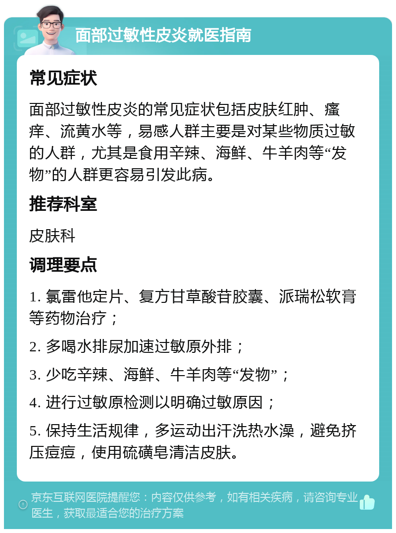 面部过敏性皮炎就医指南 常见症状 面部过敏性皮炎的常见症状包括皮肤红肿、瘙痒、流黄水等，易感人群主要是对某些物质过敏的人群，尤其是食用辛辣、海鲜、牛羊肉等“发物”的人群更容易引发此病。 推荐科室 皮肤科 调理要点 1. 氯雷他定片、复方甘草酸苷胶囊、派瑞松软膏等药物治疗； 2. 多喝水排尿加速过敏原外排； 3. 少吃辛辣、海鲜、牛羊肉等“发物”； 4. 进行过敏原检测以明确过敏原因； 5. 保持生活规律，多运动出汗洗热水澡，避免挤压痘痘，使用硫磺皂清洁皮肤。