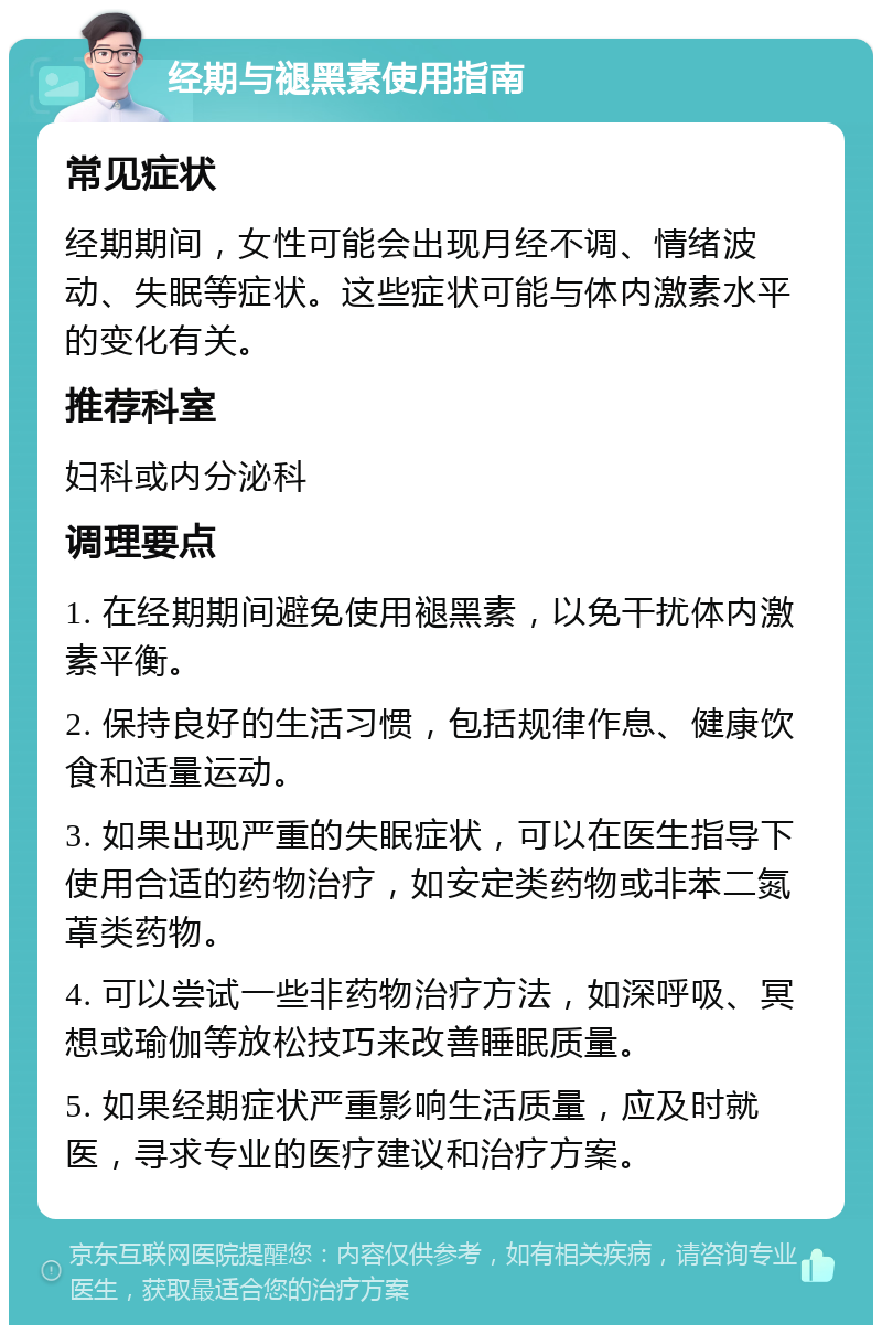 经期与褪黑素使用指南 常见症状 经期期间，女性可能会出现月经不调、情绪波动、失眠等症状。这些症状可能与体内激素水平的变化有关。 推荐科室 妇科或内分泌科 调理要点 1. 在经期期间避免使用褪黑素，以免干扰体内激素平衡。 2. 保持良好的生活习惯，包括规律作息、健康饮食和适量运动。 3. 如果出现严重的失眠症状，可以在医生指导下使用合适的药物治疗，如安定类药物或非苯二氮䓬类药物。 4. 可以尝试一些非药物治疗方法，如深呼吸、冥想或瑜伽等放松技巧来改善睡眠质量。 5. 如果经期症状严重影响生活质量，应及时就医，寻求专业的医疗建议和治疗方案。