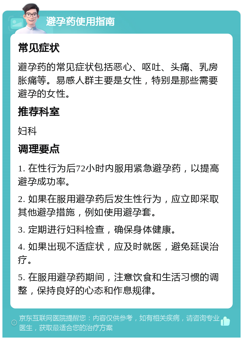 避孕药使用指南 常见症状 避孕药的常见症状包括恶心、呕吐、头痛、乳房胀痛等。易感人群主要是女性，特别是那些需要避孕的女性。 推荐科室 妇科 调理要点 1. 在性行为后72小时内服用紧急避孕药，以提高避孕成功率。 2. 如果在服用避孕药后发生性行为，应立即采取其他避孕措施，例如使用避孕套。 3. 定期进行妇科检查，确保身体健康。 4. 如果出现不适症状，应及时就医，避免延误治疗。 5. 在服用避孕药期间，注意饮食和生活习惯的调整，保持良好的心态和作息规律。