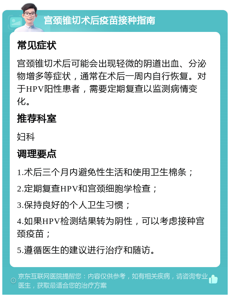 宫颈锥切术后疫苗接种指南 常见症状 宫颈锥切术后可能会出现轻微的阴道出血、分泌物增多等症状，通常在术后一周内自行恢复。对于HPV阳性患者，需要定期复查以监测病情变化。 推荐科室 妇科 调理要点 1.术后三个月内避免性生活和使用卫生棉条； 2.定期复查HPV和宫颈细胞学检查； 3.保持良好的个人卫生习惯； 4.如果HPV检测结果转为阴性，可以考虑接种宫颈疫苗； 5.遵循医生的建议进行治疗和随访。