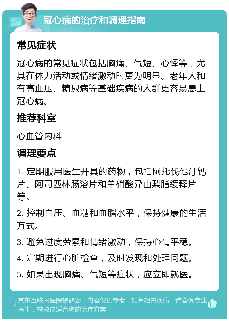 冠心病的治疗和调理指南 常见症状 冠心病的常见症状包括胸痛、气短、心悸等，尤其在体力活动或情绪激动时更为明显。老年人和有高血压、糖尿病等基础疾病的人群更容易患上冠心病。 推荐科室 心血管内科 调理要点 1. 定期服用医生开具的药物，包括阿托伐他汀钙片、阿司匹林肠溶片和单硝酸异山梨脂缓释片等。 2. 控制血压、血糖和血脂水平，保持健康的生活方式。 3. 避免过度劳累和情绪激动，保持心情平稳。 4. 定期进行心脏检查，及时发现和处理问题。 5. 如果出现胸痛、气短等症状，应立即就医。