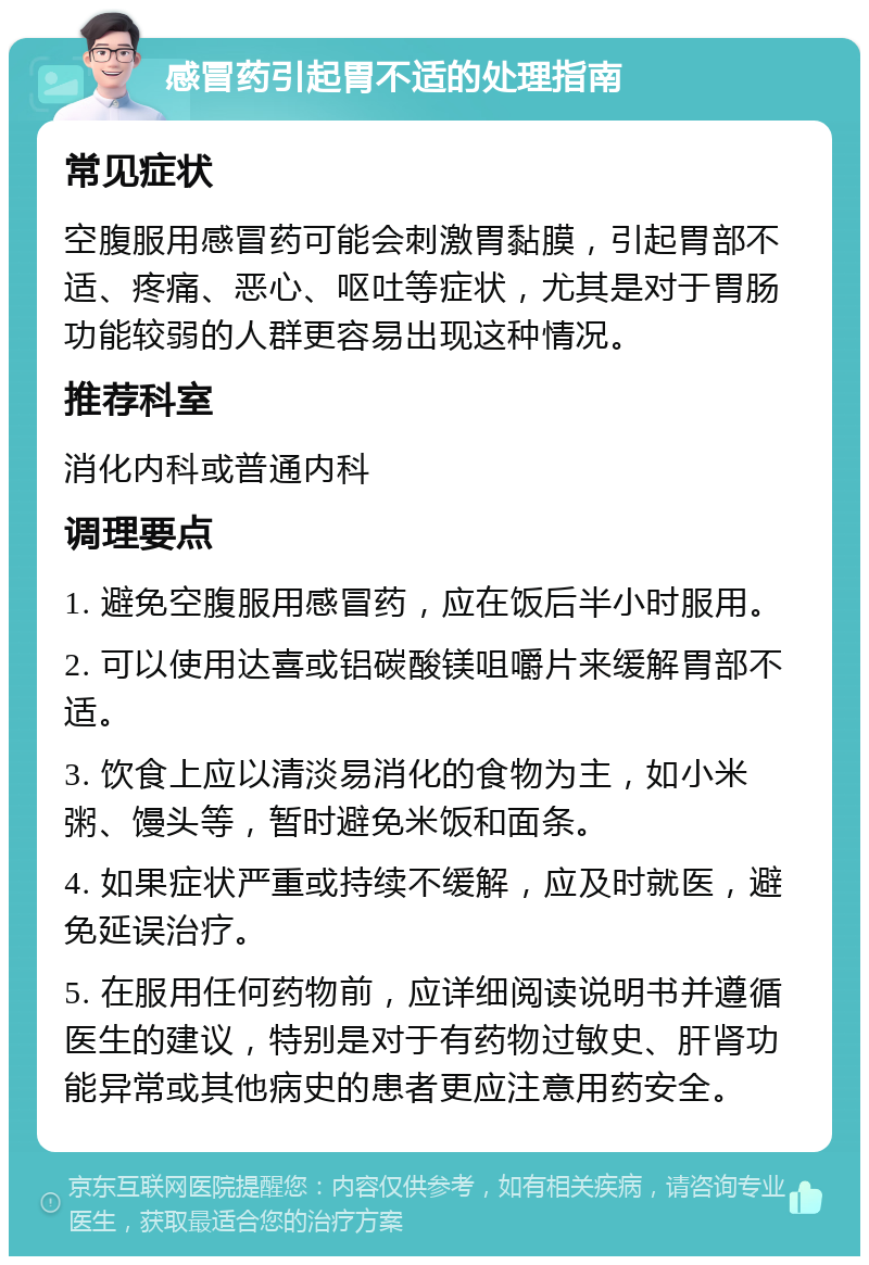 感冒药引起胃不适的处理指南 常见症状 空腹服用感冒药可能会刺激胃黏膜，引起胃部不适、疼痛、恶心、呕吐等症状，尤其是对于胃肠功能较弱的人群更容易出现这种情况。 推荐科室 消化内科或普通内科 调理要点 1. 避免空腹服用感冒药，应在饭后半小时服用。 2. 可以使用达喜或铝碳酸镁咀嚼片来缓解胃部不适。 3. 饮食上应以清淡易消化的食物为主，如小米粥、馒头等，暂时避免米饭和面条。 4. 如果症状严重或持续不缓解，应及时就医，避免延误治疗。 5. 在服用任何药物前，应详细阅读说明书并遵循医生的建议，特别是对于有药物过敏史、肝肾功能异常或其他病史的患者更应注意用药安全。