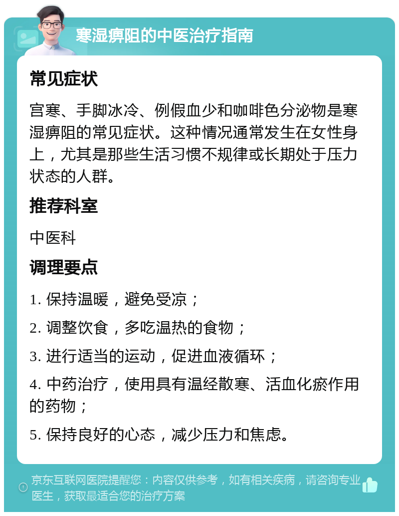 寒湿痹阻的中医治疗指南 常见症状 宫寒、手脚冰冷、例假血少和咖啡色分泌物是寒湿痹阻的常见症状。这种情况通常发生在女性身上，尤其是那些生活习惯不规律或长期处于压力状态的人群。 推荐科室 中医科 调理要点 1. 保持温暖，避免受凉； 2. 调整饮食，多吃温热的食物； 3. 进行适当的运动，促进血液循环； 4. 中药治疗，使用具有温经散寒、活血化瘀作用的药物； 5. 保持良好的心态，减少压力和焦虑。