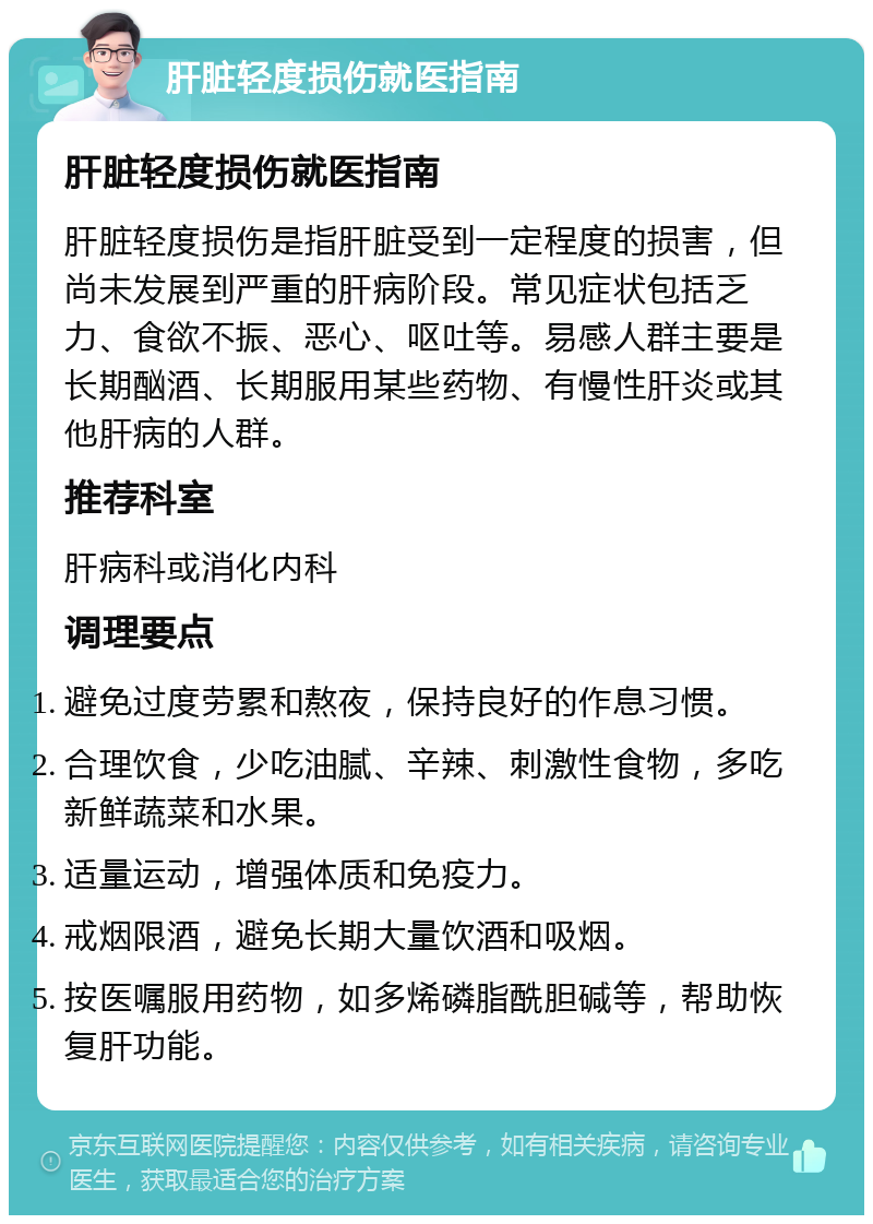 肝脏轻度损伤就医指南 肝脏轻度损伤就医指南 肝脏轻度损伤是指肝脏受到一定程度的损害，但尚未发展到严重的肝病阶段。常见症状包括乏力、食欲不振、恶心、呕吐等。易感人群主要是长期酗酒、长期服用某些药物、有慢性肝炎或其他肝病的人群。 推荐科室 肝病科或消化内科 调理要点 避免过度劳累和熬夜，保持良好的作息习惯。 合理饮食，少吃油腻、辛辣、刺激性食物，多吃新鲜蔬菜和水果。 适量运动，增强体质和免疫力。 戒烟限酒，避免长期大量饮酒和吸烟。 按医嘱服用药物，如多烯磷脂酰胆碱等，帮助恢复肝功能。