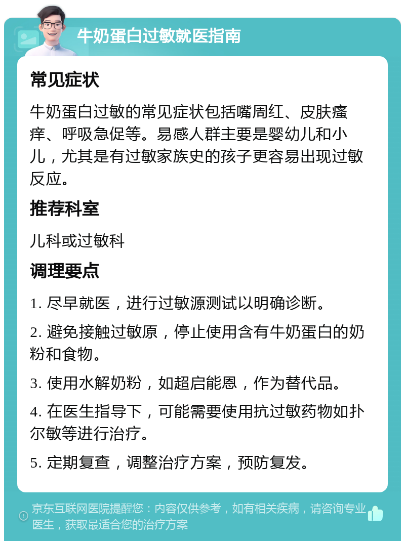 牛奶蛋白过敏就医指南 常见症状 牛奶蛋白过敏的常见症状包括嘴周红、皮肤瘙痒、呼吸急促等。易感人群主要是婴幼儿和小儿，尤其是有过敏家族史的孩子更容易出现过敏反应。 推荐科室 儿科或过敏科 调理要点 1. 尽早就医，进行过敏源测试以明确诊断。 2. 避免接触过敏原，停止使用含有牛奶蛋白的奶粉和食物。 3. 使用水解奶粉，如超启能恩，作为替代品。 4. 在医生指导下，可能需要使用抗过敏药物如扑尔敏等进行治疗。 5. 定期复查，调整治疗方案，预防复发。