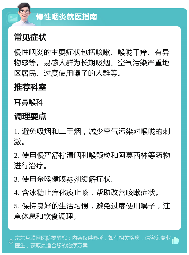 慢性咽炎就医指南 常见症状 慢性咽炎的主要症状包括咳嗽、喉咙干痒、有异物感等。易感人群为长期吸烟、空气污染严重地区居民、过度使用嗓子的人群等。 推荐科室 耳鼻喉科 调理要点 1. 避免吸烟和二手烟，减少空气污染对喉咙的刺激。 2. 使用慢严舒柠清咽利喉颗粒和阿莫西林等药物进行治疗。 3. 使用金喉健喷雾剂缓解症状。 4. 含冰糖止痒化痰止咳，帮助改善咳嗽症状。 5. 保持良好的生活习惯，避免过度使用嗓子，注意休息和饮食调理。