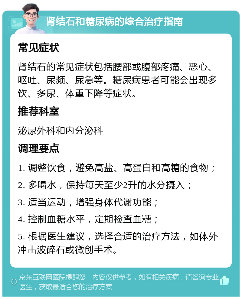 肾结石和糖尿病的综合治疗指南 常见症状 肾结石的常见症状包括腰部或腹部疼痛、恶心、呕吐、尿频、尿急等。糖尿病患者可能会出现多饮、多尿、体重下降等症状。 推荐科室 泌尿外科和内分泌科 调理要点 1. 调整饮食，避免高盐、高蛋白和高糖的食物； 2. 多喝水，保持每天至少2升的水分摄入； 3. 适当运动，增强身体代谢功能； 4. 控制血糖水平，定期检查血糖； 5. 根据医生建议，选择合适的治疗方法，如体外冲击波碎石或微创手术。