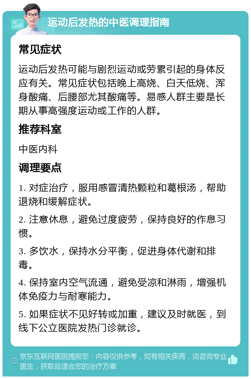 运动后发热的中医调理指南 常见症状 运动后发热可能与剧烈运动或劳累引起的身体反应有关。常见症状包括晚上高烧、白天低烧、浑身酸痛、后腰部尤其酸痛等。易感人群主要是长期从事高强度运动或工作的人群。 推荐科室 中医内科 调理要点 1. 对症治疗，服用感冒清热颗粒和葛根汤，帮助退烧和缓解症状。 2. 注意休息，避免过度疲劳，保持良好的作息习惯。 3. 多饮水，保持水分平衡，促进身体代谢和排毒。 4. 保持室内空气流通，避免受凉和淋雨，增强机体免疫力与耐寒能力。 5. 如果症状不见好转或加重，建议及时就医，到线下公立医院发热门诊就诊。