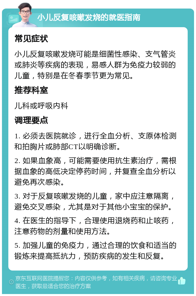 小儿反复咳嗽发烧的就医指南 常见症状 小儿反复咳嗽发烧可能是细菌性感染、支气管炎或肺炎等疾病的表现，易感人群为免疫力较弱的儿童，特别是在冬春季节更为常见。 推荐科室 儿科或呼吸内科 调理要点 1. 必须去医院就诊，进行全血分析、支原体检测和拍胸片或肺部CT以明确诊断。 2. 如果血象高，可能需要使用抗生素治疗，需根据血象的高低决定停药时间，并复查全血分析以避免再次感染。 3. 对于反复咳嗽发烧的儿童，家中应注意隔离，避免交叉感染，尤其是对于其他小宝宝的保护。 4. 在医生的指导下，合理使用退烧药和止咳药，注意药物的剂量和使用方法。 5. 加强儿童的免疫力，通过合理的饮食和适当的锻炼来提高抵抗力，预防疾病的发生和反复。